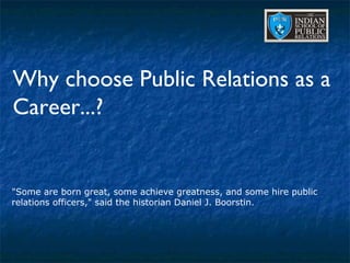 Why choose Public Relations as a Career...? &quot;Some are born great, some achieve greatness, and some hire public relations officers,&quot; said the historian Daniel J. Boorstin.  