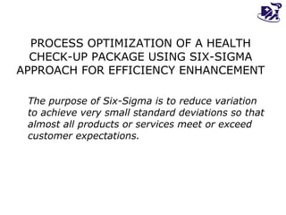 PROCESS OPTIMIZATION OF A HEALTH CHECK-UP PACKAGE USING SIX-SIGMA APPROACH FOR EFFICIENCY ENHANCEMENT The purpose of Six-Sigma is to reduce variation to achieve very small standard deviations so that almost all products or services meet or exceed customer expectations. 
