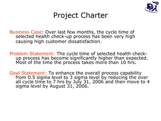 Project Charter Business Case :  Over last few months, the cycle time of selected health check-up process has been very high causing high customer dissatisfaction.   Problem Statement:   The cycle time of selected health check-up process has become significantly higher than expected. Most of the time the process takes more than 10 hrs. Goal Statement:  To enhance the overall process capability from 0.5 sigma level to 3 sigma level by reducing the over all cycle time to 7 hrs by July 31, 2006 and then move to 4 sigma level by August 31, 2006.  