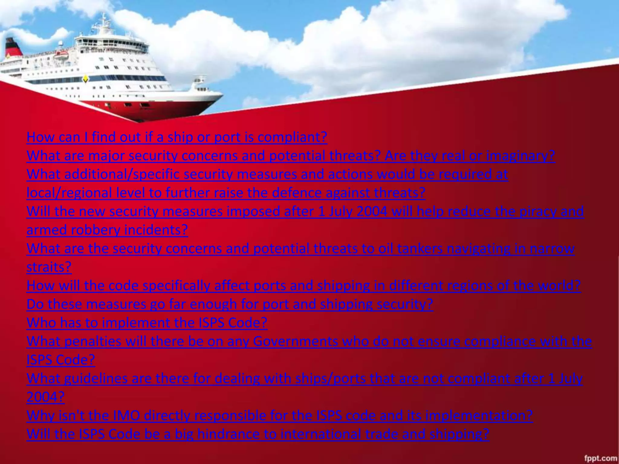How can I find out if a ship or port is compliant?
What are major security concerns and potential threats? Are they real or imaginary?
What additional/specific security measures and actions would be required at
local/regional level to further raise the defence against threats?
Will the new security measures imposed after 1 July 2004 will help reduce the piracy and
armed robbery incidents?
What are the security concerns and potential threats to oil tankers navigating in narrow
straits?
How will the code specifically affect ports and shipping in different regions of the world?
Do these measures go far enough for port and shipping security?
Who has to implement the ISPS Code?
What penalties will there be on any Governments who do not ensure compliance with the
ISPS Code?
What guidelines are there for dealing with ships/ports that are not compliant after 1 July
2004?
Why isn't the IMO directly responsible for the ISPS code and its implementation?
Will the ISPS Code be a big hindrance to international trade and shipping?
 