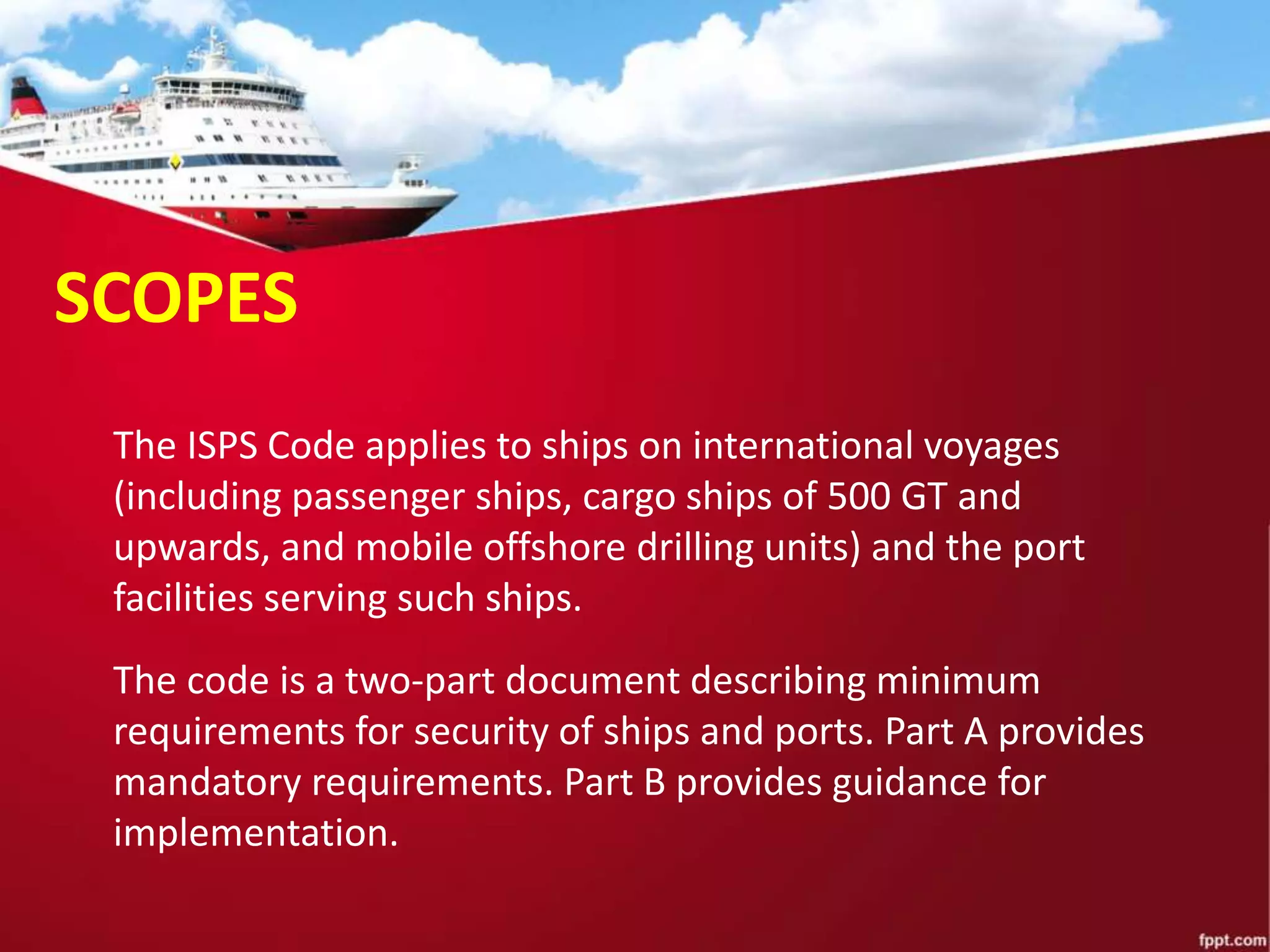 The code is a two-part document describing minimum
requirements for security of ships and ports. Part A provides
mandatory requirements. Part B provides guidance for
implementation.
The ISPS Code applies to ships on international voyages
(including passenger ships, cargo ships of 500 GT and
upwards, and mobile offshore drilling units) and the port
facilities serving such ships.
SCOPES
 