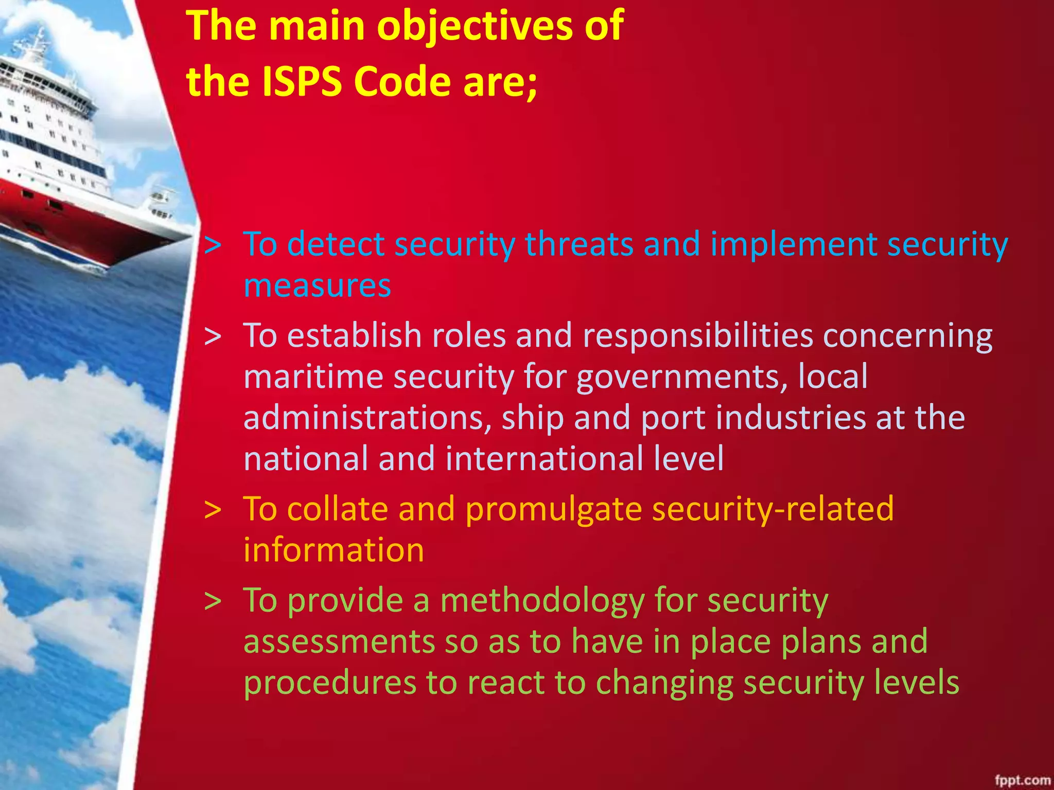 The main objectives of
the ISPS Code are;
> To detect security threats and implement security
measures
> To establish roles and responsibilities concerning
maritime security for governments, local
administrations, ship and port industries at the
national and international level
> To collate and promulgate security-related
information
> To provide a methodology for security
assessments so as to have in place plans and
procedures to react to changing security levels
 