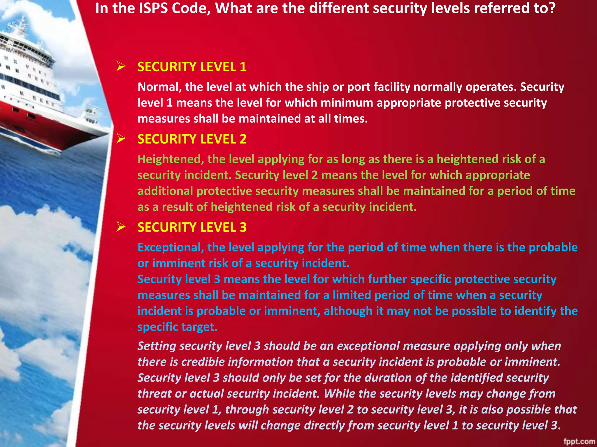 In the ISPS Code, What are the different security levels referred to?
 SECURITY LEVEL 1
Normal, the level at which the ship or port facility normally operates. Security
level 1 means the level for which minimum appropriate protective security
measures shall be maintained at all times.
 SECURITY LEVEL 2
Heightened, the level applying for as long as there is a heightened risk of a
security incident. Security level 2 means the level for which appropriate
additional protective security measures shall be maintained for a period of time
as a result of heightened risk of a security incident.
 SECURITY LEVEL 3
Exceptional, the level applying for the period of time when there is the probable
or imminent risk of a security incident.
Security level 3 means the level for which further specific protective security
measures shall be maintained for a limited period of time when a security
incident is probable or imminent, although it may not be possible to identify the
specific target.
Setting security level 3 should be an exceptional measure applying only when
there is credible information that a security incident is probable or imminent.
Security level 3 should only be set for the duration of the identified security
threat or actual security incident. While the security levels may change from
security level 1, through security level 2 to security level 3, it is also possible that
the security levels will change directly from security level 1 to security level 3.
 