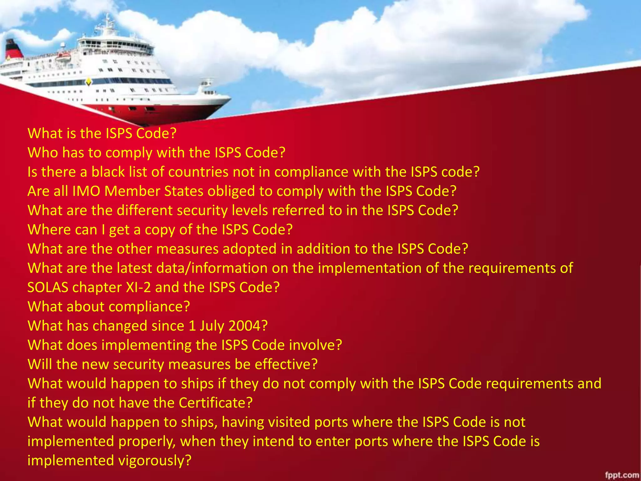 What is the ISPS Code?
Who has to comply with the ISPS Code?
Is there a black list of countries not in compliance with the ISPS code?
Are all IMO Member States obliged to comply with the ISPS Code?
What are the different security levels referred to in the ISPS Code?
Where can I get a copy of the ISPS Code?
What are the other measures adopted in addition to the ISPS Code?
What are the latest data/information on the implementation of the requirements of
SOLAS chapter XI-2 and the ISPS Code?
What about compliance?
What has changed since 1 July 2004?
What does implementing the ISPS Code involve?
Will the new security measures be effective?
What would happen to ships if they do not comply with the ISPS Code requirements and
if they do not have the Certificate?
What would happen to ships, having visited ports where the ISPS Code is not
implemented properly, when they intend to enter ports where the ISPS Code is
implemented vigorously?
 