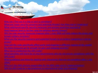 How can I find out if a ship or port is compliant?
What are major security concerns and potential threats? Are they real or imaginary?
What additional/specific security measures and actions would be required at
local/regional level to further raise the defence against threats?
Will the new security measures imposed after 1 July 2004 will help reduce the piracy and
armed robbery incidents?
What are the security concerns and potential threats to oil tankers navigating in narrow
straits?
How will the code specifically affect ports and shipping in different regions of the world?
Do these measures go far enough for port and shipping security?
Who has to implement the ISPS Code?
What penalties will there be on any Governments who do not ensure compliance with the
ISPS Code?
What guidelines are there for dealing with ships/ports that are not compliant after 1 July
2004?
Why isn't the IMO directly responsible for the ISPS code and its implementation?
Will the ISPS Code be a big hindrance to international trade and shipping?
 