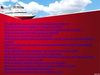 Why did the IMO leave so much of ISPS open to interpretations?
What about the issue of master as a ship security officer?
What has IMO done to help developing countries implement the ISPS Code?
Which maritime security model courses are available?
What led to the development of the ISPS Code?
What maritime security measures existed before the ISPS Code and other measures were
adopted?
What issues are under discussion at the Legal Committee with a view to amending the
SUA Convention?
What measures have been adopted in the security communication field?
What role would AIS and ship security alert system play?
Should IMO should be worried about the implications of terrorists or criminals using AIS
derived information to target vessels?
When do ordinary container ships and ro/ros have to fit AIS?
What is the current situation at WCO in relation to container security?
What about seafarers identification documents?
Where can I find more information on maritime security?
 