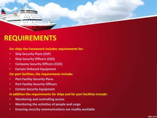 REQUIREMENTS
For ships the framework includes requirements for:
• Ship Security Plans (SSP)
• Ship Security Officers (SSO)
• Company Security Officers (CSO)
• Certain Onboard Equipment
For port facilities, the requirements include:
• Port Facility Security Plans
• Port Facility Security Officers
• Certain Security Equipment
In addition the requirements for ships and for port facilities include:
• Monitoring and controlling access
• Monitoring the activities of people and cargo
• Ensuring security communications are readily available
 