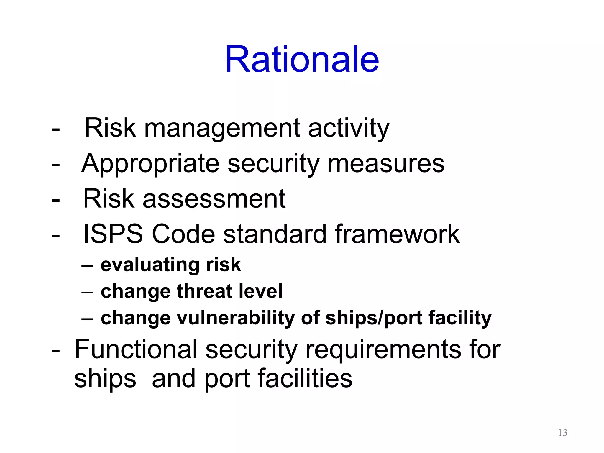 Rationale
-- Risk management activity
- Appropriate security measures
- Risk assessment
- ISPS Code standard framework
– evaluating risk
– change threat level
– change vulnerability of ships/port facility
- Functional security requirements for
ships and port facilities
13
 