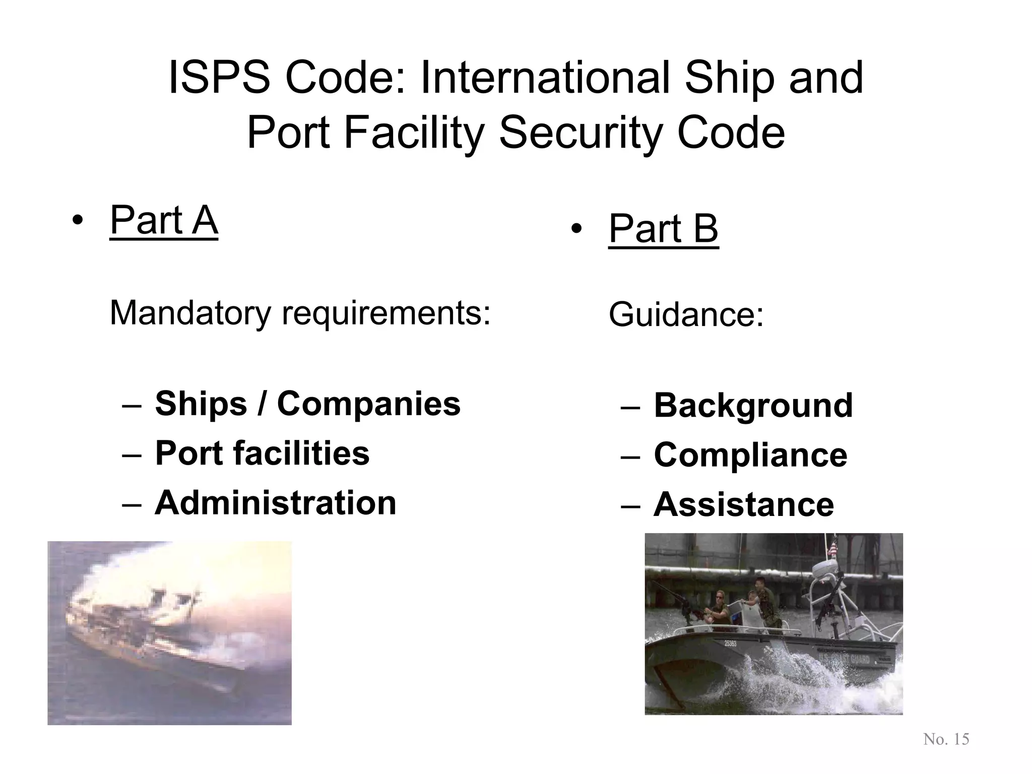 ISPS Code: International Ship and
Port Facility Security Code
• Part A
Mandatory requirements:
– Ships / Companies
– Port facilities
– Administration
• Part B
Guidance:
– Background
– Compliance
– Assistance
No. 15
 