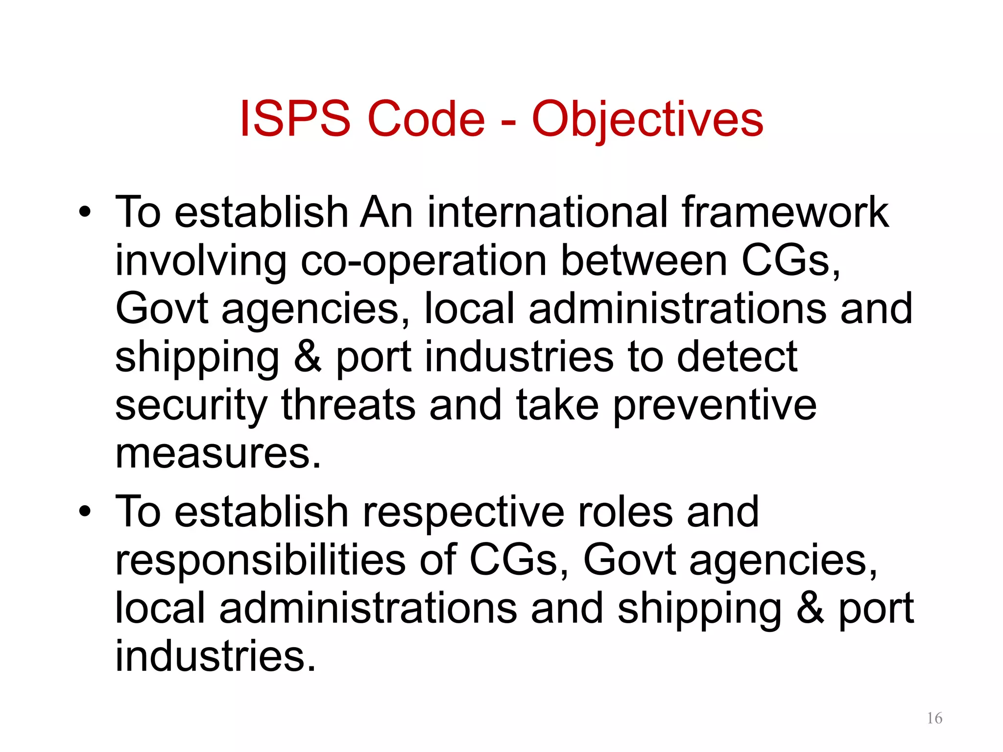 ISPS Code - Objectives
• To establish An international framework
involving co-operation between CGs,
Govt agencies, local administrations and
shipping & port industries to detect
security threats and take preventive
measures.
• To establish respective roles and
responsibilities of CGs, Govt agencies,
local administrations and shipping & port
industries.
16
 