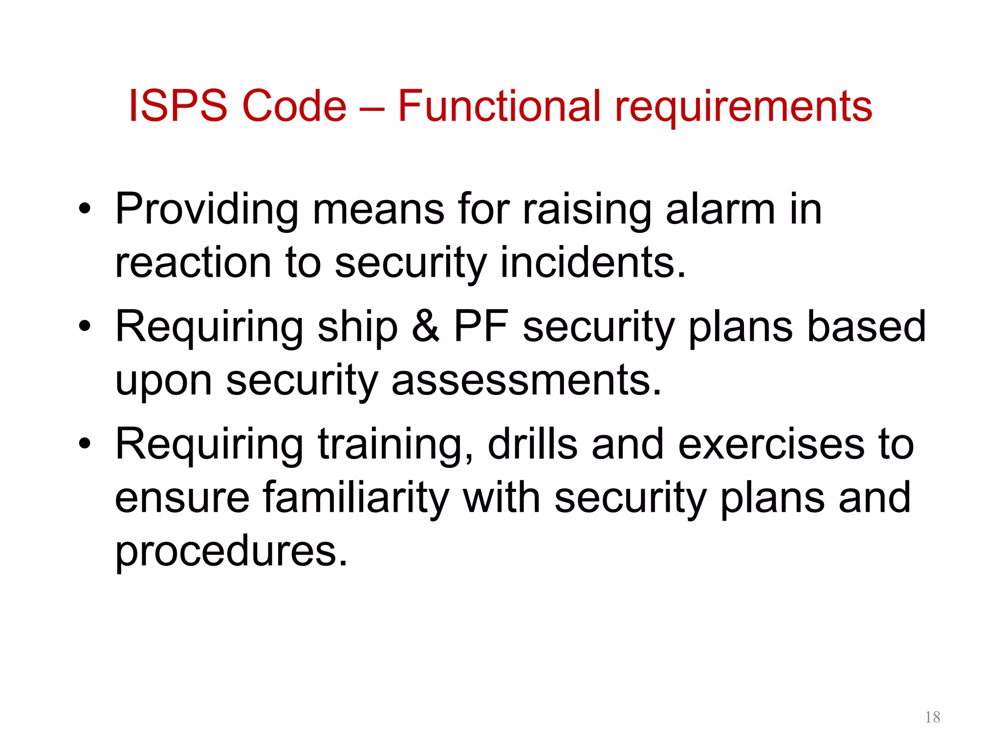 ISPS Code – Functional requirements
• Providing means for raising alarm in
reaction to security incidents.
• Requiring ship & PF security plans based
upon security assessments.
• Requiring training, drills and exercises to
ensure familiarity with security plans and
procedures.
18
 