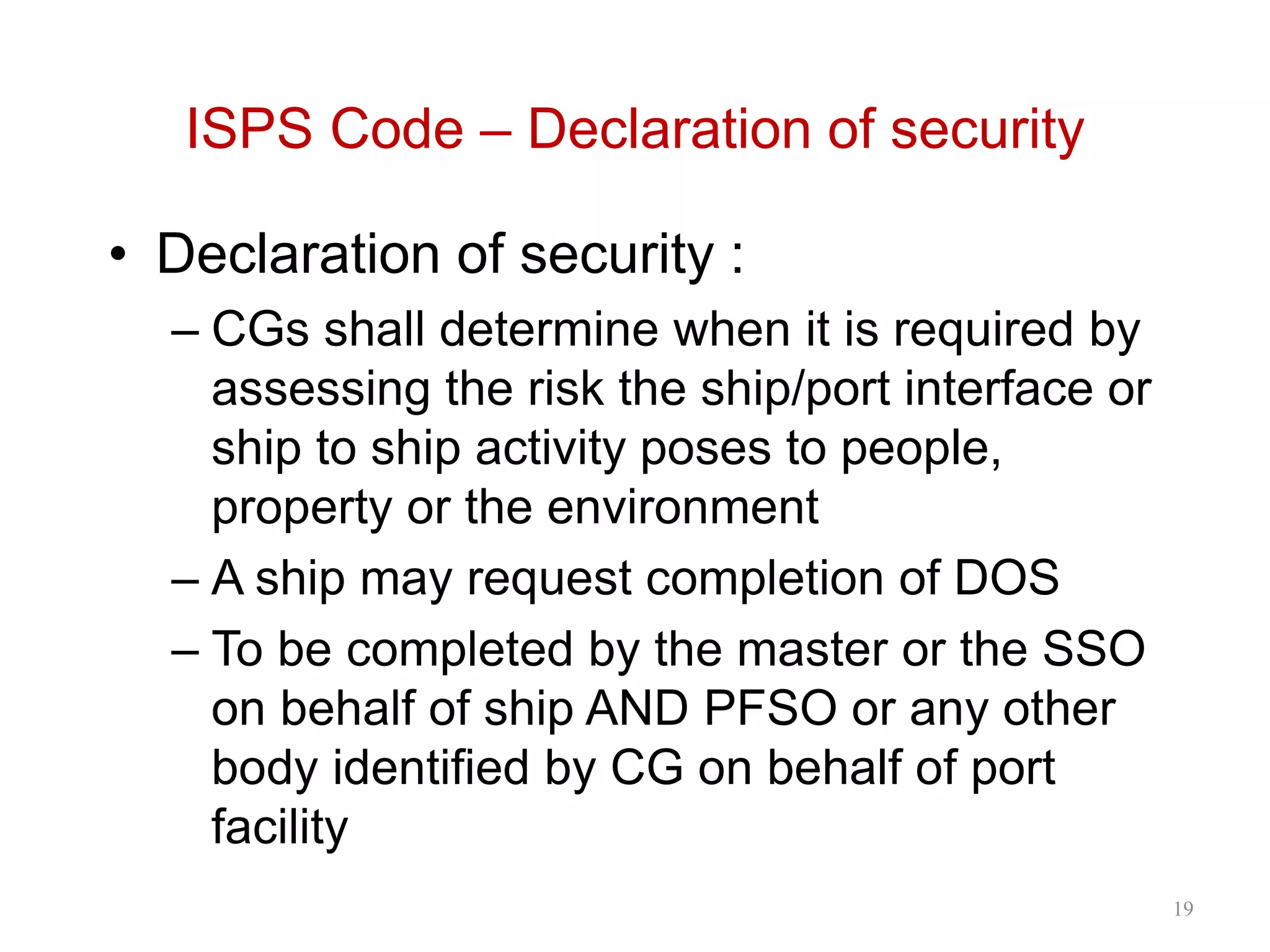 ISPS Code – Declaration of security
• Declaration of security :
– CGs shall determine when it is required by
assessing the risk the ship/port interface or
ship to ship activity poses to people,
property or the environment
– A ship may request completion of DOS
– To be completed by the master or the SSO
on behalf of ship AND PFSO or any other
body identified by CG on behalf of port
facility
19
 