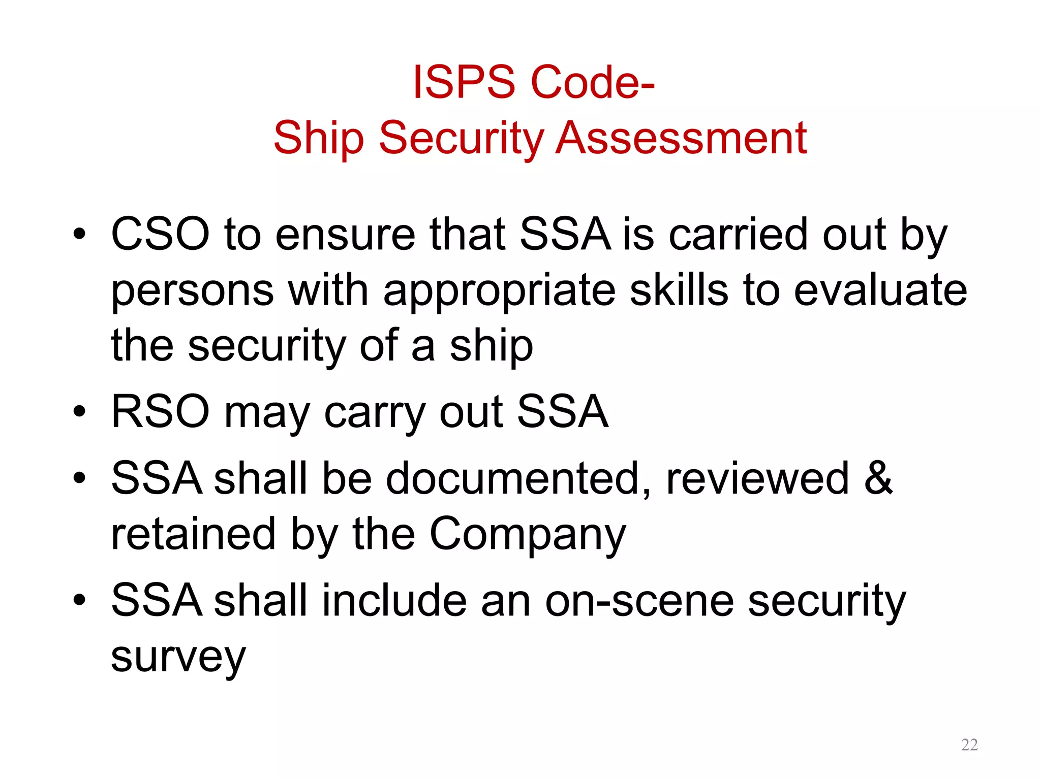 ISPS Code-
Ship Security Assessment
• CSO to ensure that SSA is carried out by
persons with appropriate skills to evaluate
the security of a ship
• RSO may carry out SSA
• SSA shall be documented, reviewed &
retained by the Company
• SSA shall include an on-scene security
survey
22
 