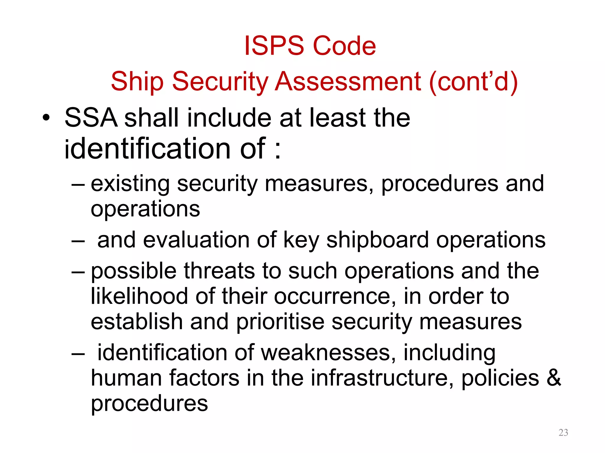 ISPS Code
Ship Security Assessment (cont’d)
• SSA shall include at least the
identification of :
– existing security measures, procedures and
operations
– and evaluation of key shipboard operations
– possible threats to such operations and the
likelihood of their occurrence, in order to
establish and prioritise security measures
– identification of weaknesses, including
human factors in the infrastructure, policies &
procedures
23
 