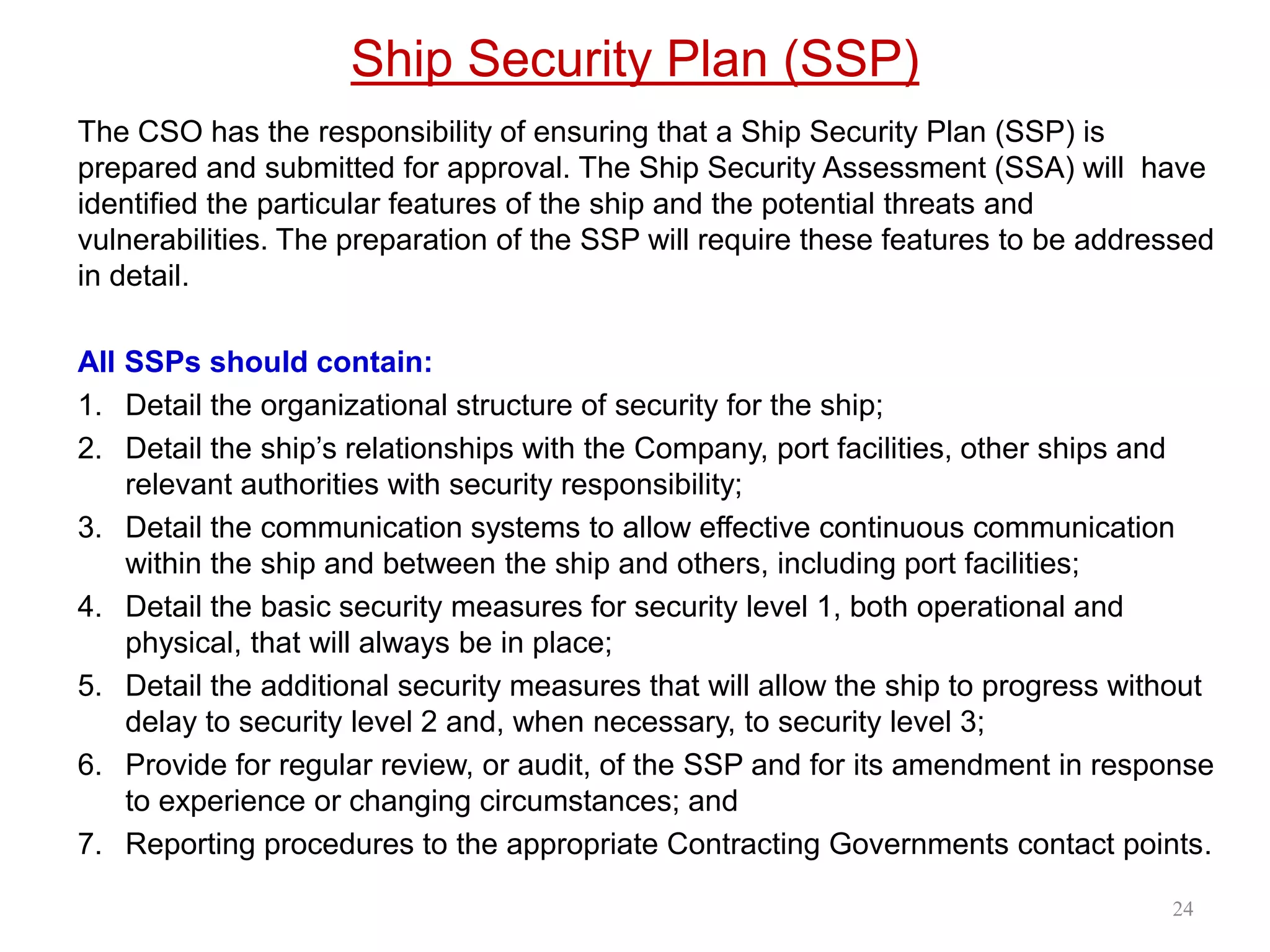 Ship Security Plan (SSP)
The CSO has the responsibility of ensuring that a Ship Security Plan (SSP) is
prepared and submitted for approval. The Ship Security Assessment (SSA) will have
identified the particular features of the ship and the potential threats and
vulnerabilities. The preparation of the SSP will require these features to be addressed
in detail.
All SSPs should contain:
1. Detail the organizational structure of security for the ship;
2. Detail the ship’s relationships with the Company, port facilities, other ships and
relevant authorities with security responsibility;
3. Detail the communication systems to allow effective continuous communication
within the ship and between the ship and others, including port facilities;
4. Detail the basic security measures for security level 1, both operational and
physical, that will always be in place;
5. Detail the additional security measures that will allow the ship to progress without
delay to security level 2 and, when necessary, to security level 3;
6. Provide for regular review, or audit, of the SSP and for its amendment in response
to experience or changing circumstances; and
7. Reporting procedures to the appropriate Contracting Governments contact points.
24
 