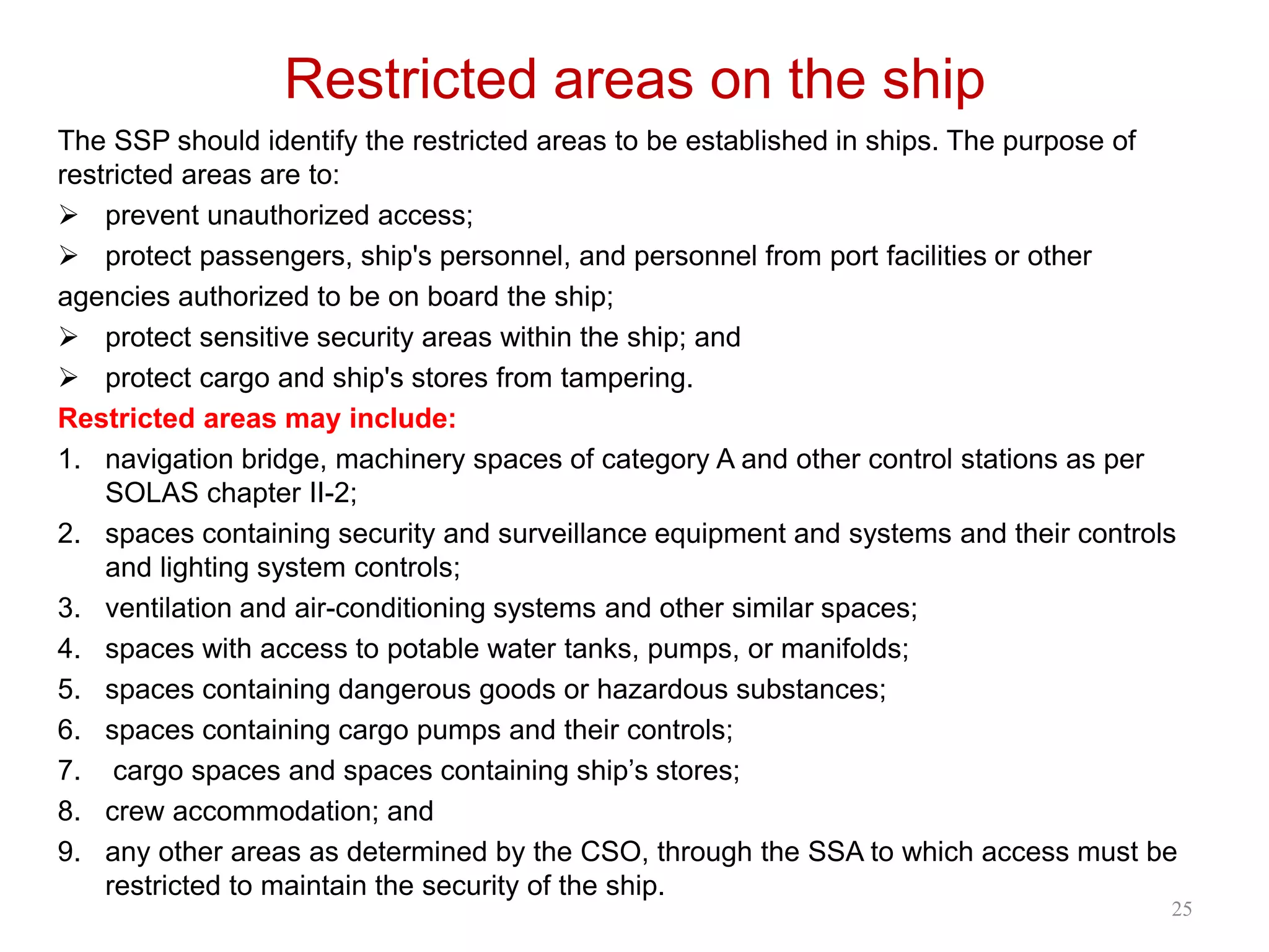 Restricted areas on the ship
The SSP should identify the restricted areas to be established in ships. The purpose of
restricted areas are to:
 prevent unauthorized access;
 protect passengers, ship's personnel, and personnel from port facilities or other
agencies authorized to be on board the ship;
 protect sensitive security areas within the ship; and
 protect cargo and ship's stores from tampering.
Restricted areas may include:
1. navigation bridge, machinery spaces of category A and other control stations as per
SOLAS chapter II-2;
2. spaces containing security and surveillance equipment and systems and their controls
and lighting system controls;
3. ventilation and air-conditioning systems and other similar spaces;
4. spaces with access to potable water tanks, pumps, or manifolds;
5. spaces containing dangerous goods or hazardous substances;
6. spaces containing cargo pumps and their controls;
7. cargo spaces and spaces containing ship’s stores;
8. crew accommodation; and
9. any other areas as determined by the CSO, through the SSA to which access must be
restricted to maintain the security of the ship.
25
 