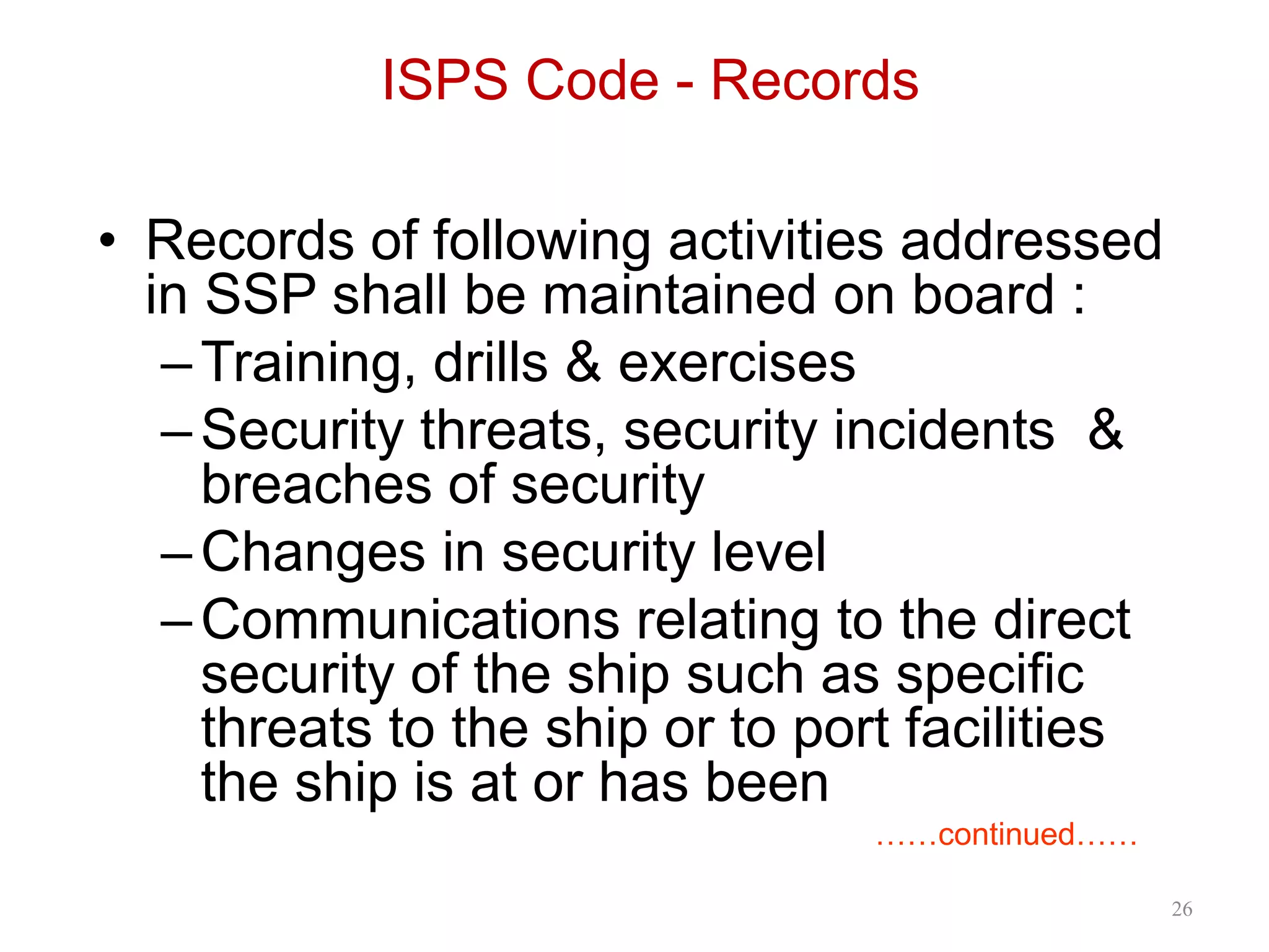 ISPS Code - Records
• Records of following activities addressed
in SSP shall be maintained on board :
–Training, drills & exercises
–Security threats, security incidents &
breaches of security
–Changes in security level
–Communications relating to the direct
security of the ship such as specific
threats to the ship or to port facilities
the ship is at or has been
……continued……
26
 