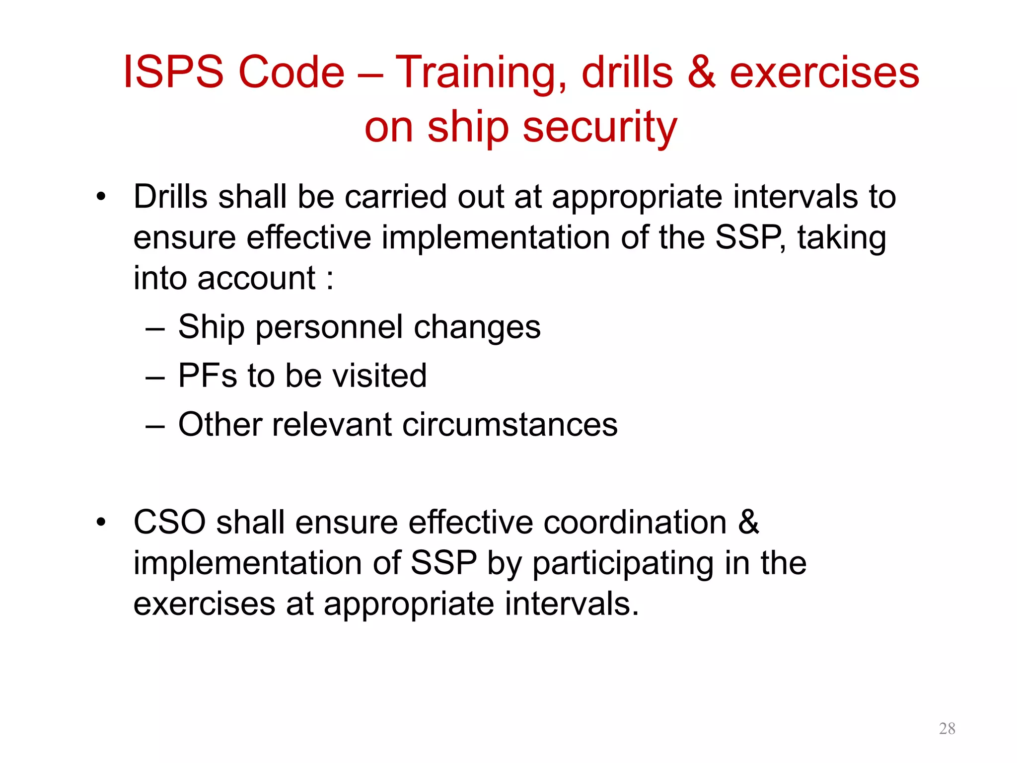 ISPS Code – Training, drills & exercises
on ship security
• Drills shall be carried out at appropriate intervals to
ensure effective implementation of the SSP, taking
into account :
– Ship personnel changes
– PFs to be visited
– Other relevant circumstances
• CSO shall ensure effective coordination &
implementation of SSP by participating in the
exercises at appropriate intervals.
28
 