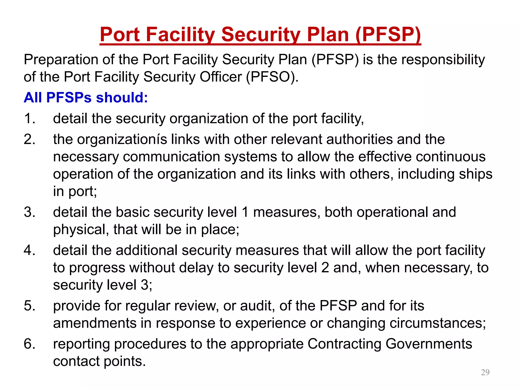 Port Facility Security Plan (PFSP)
Preparation of the Port Facility Security Plan (PFSP) is the responsibility
of the Port Facility Security Officer (PFSO).
All PFSPs should:
1. detail the security organization of the port facility,
2. the organizationís links with other relevant authorities and the
necessary communication systems to allow the effective continuous
operation of the organization and its links with others, including ships
in port;
3. detail the basic security level 1 measures, both operational and
physical, that will be in place;
4. detail the additional security measures that will allow the port facility
to progress without delay to security level 2 and, when necessary, to
security level 3;
5. provide for regular review, or audit, of the PFSP and for its
amendments in response to experience or changing circumstances;
6. reporting procedures to the appropriate Contracting Governments
contact points.
29
 