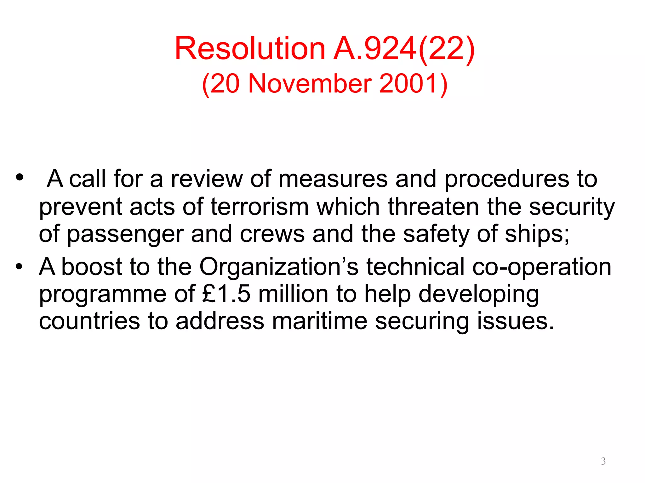 Resolution A.924(22)
(20 November 2001)
• A call for a review of measures and procedures to
prevent acts of terrorism which threaten the security
of passenger and crews and the safety of ships;
• A boost to the Organization’s technical co-operation
programme of £1.5 million to help developing
countries to address maritime securing issues.
3
 