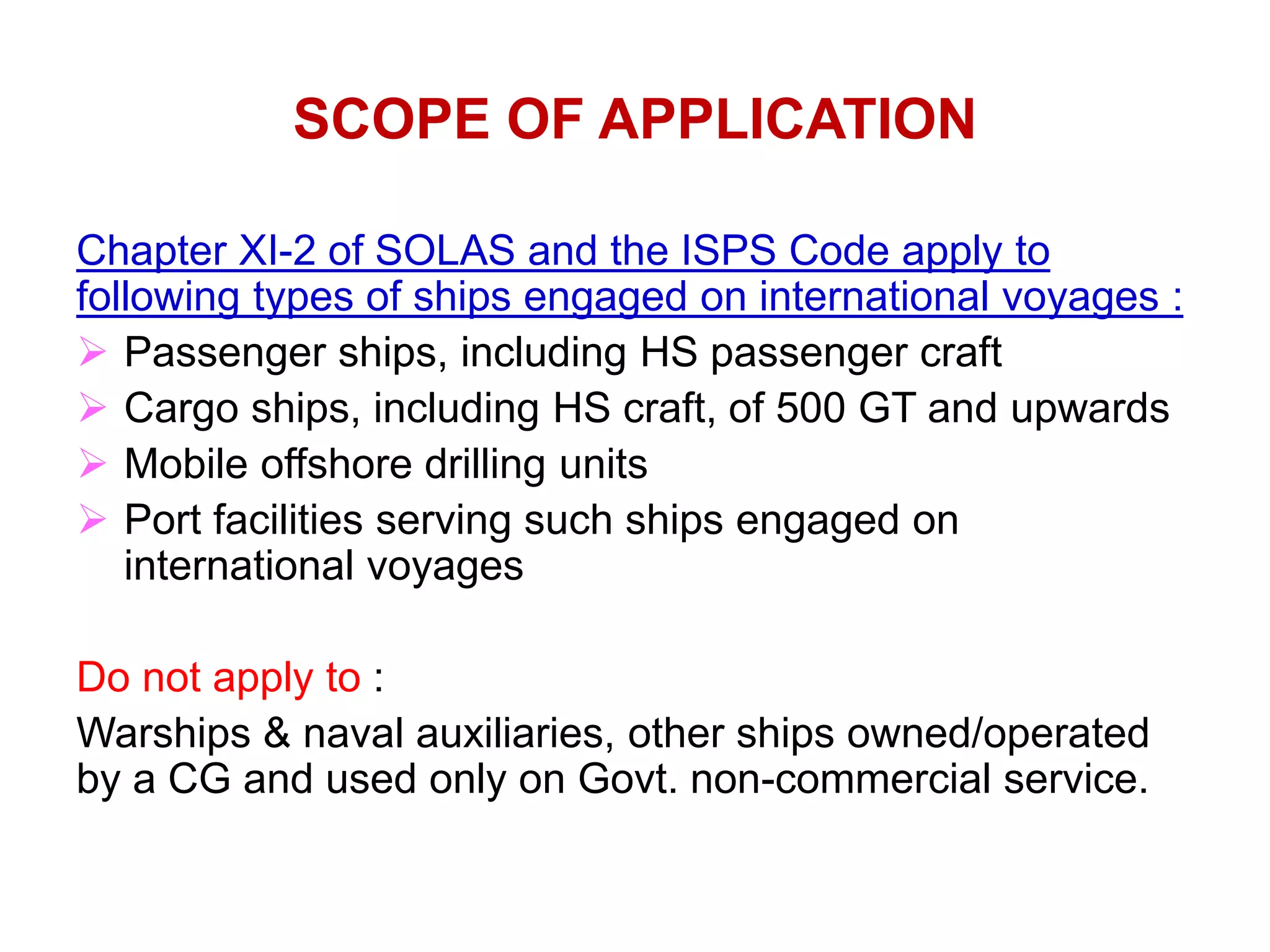 SCOPE OF APPLICATION
Chapter XI-2 of SOLAS and the ISPS Code apply to
following types of ships engaged on international voyages :
 Passenger ships, including HS passenger craft
 Cargo ships, including HS craft, of 500 GT and upwards
 Mobile offshore drilling units
 Port facilities serving such ships engaged on
international voyages
Do not apply to :
Warships & naval auxiliaries, other ships owned/operated
by a CG and used only on Govt. non-commercial service.
 