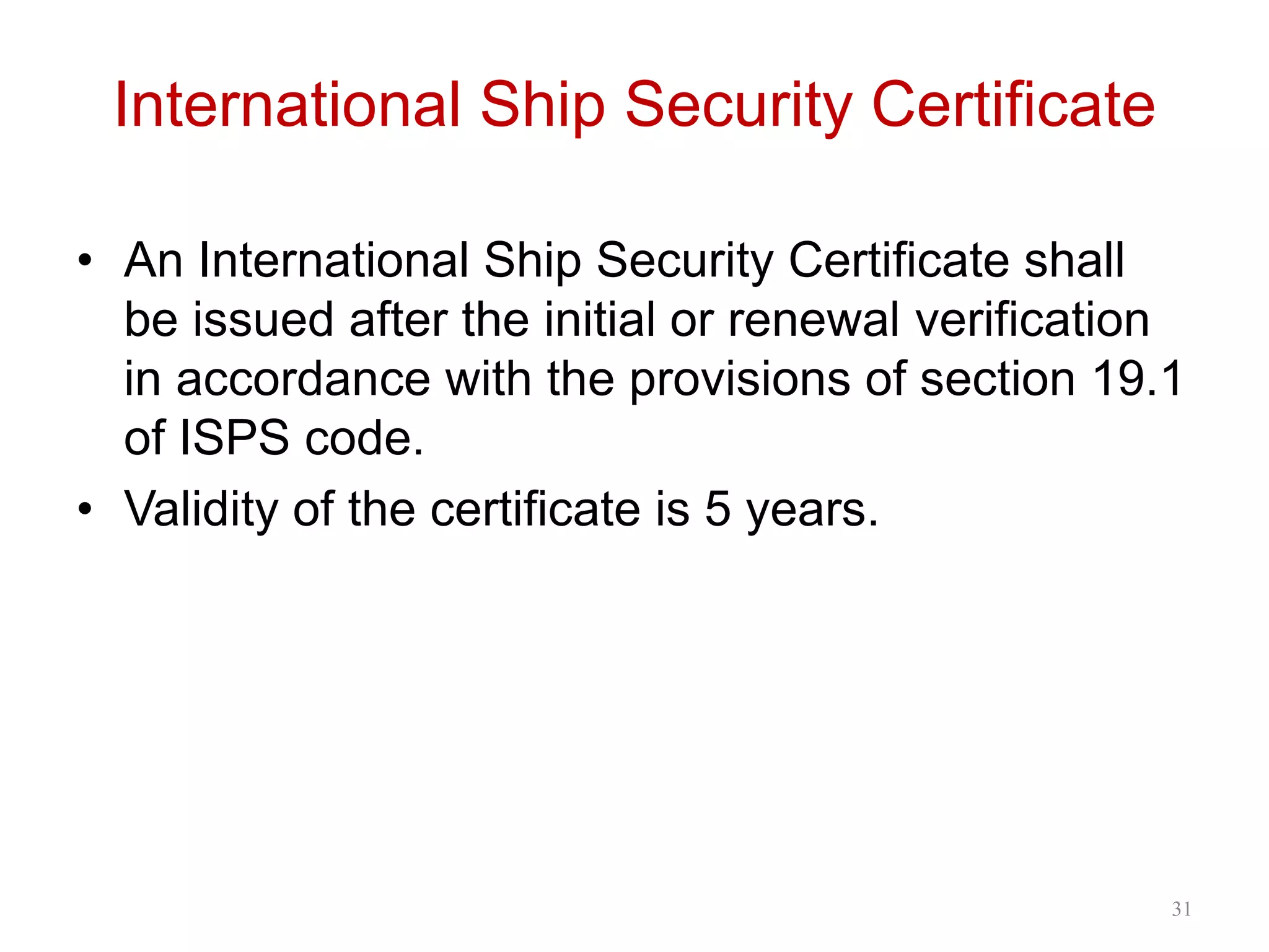 International Ship Security Certificate
• An International Ship Security Certificate shall
be issued after the initial or renewal verification
in accordance with the provisions of section 19.1
of ISPS code.
• Validity of the certificate is 5 years.
31
 