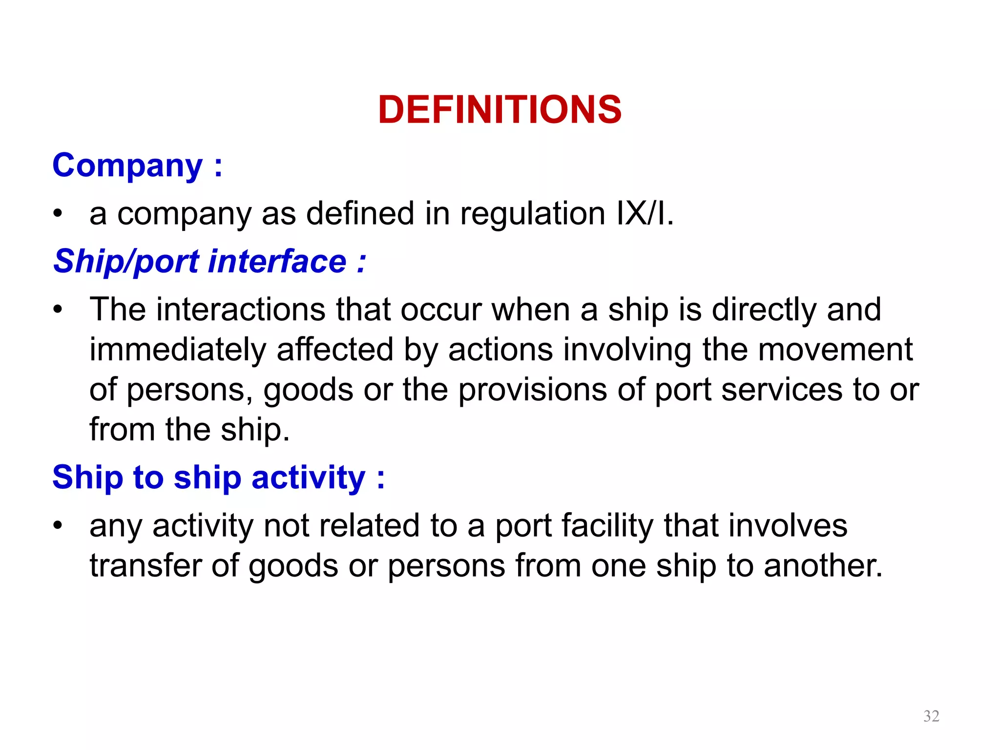 DEFINITIONS
Company :
• a company as defined in regulation IX/I.
Ship/port interface :
• The interactions that occur when a ship is directly and
immediately affected by actions involving the movement
of persons, goods or the provisions of port services to or
from the ship.
Ship to ship activity :
• any activity not related to a port facility that involves
transfer of goods or persons from one ship to another.
32
 