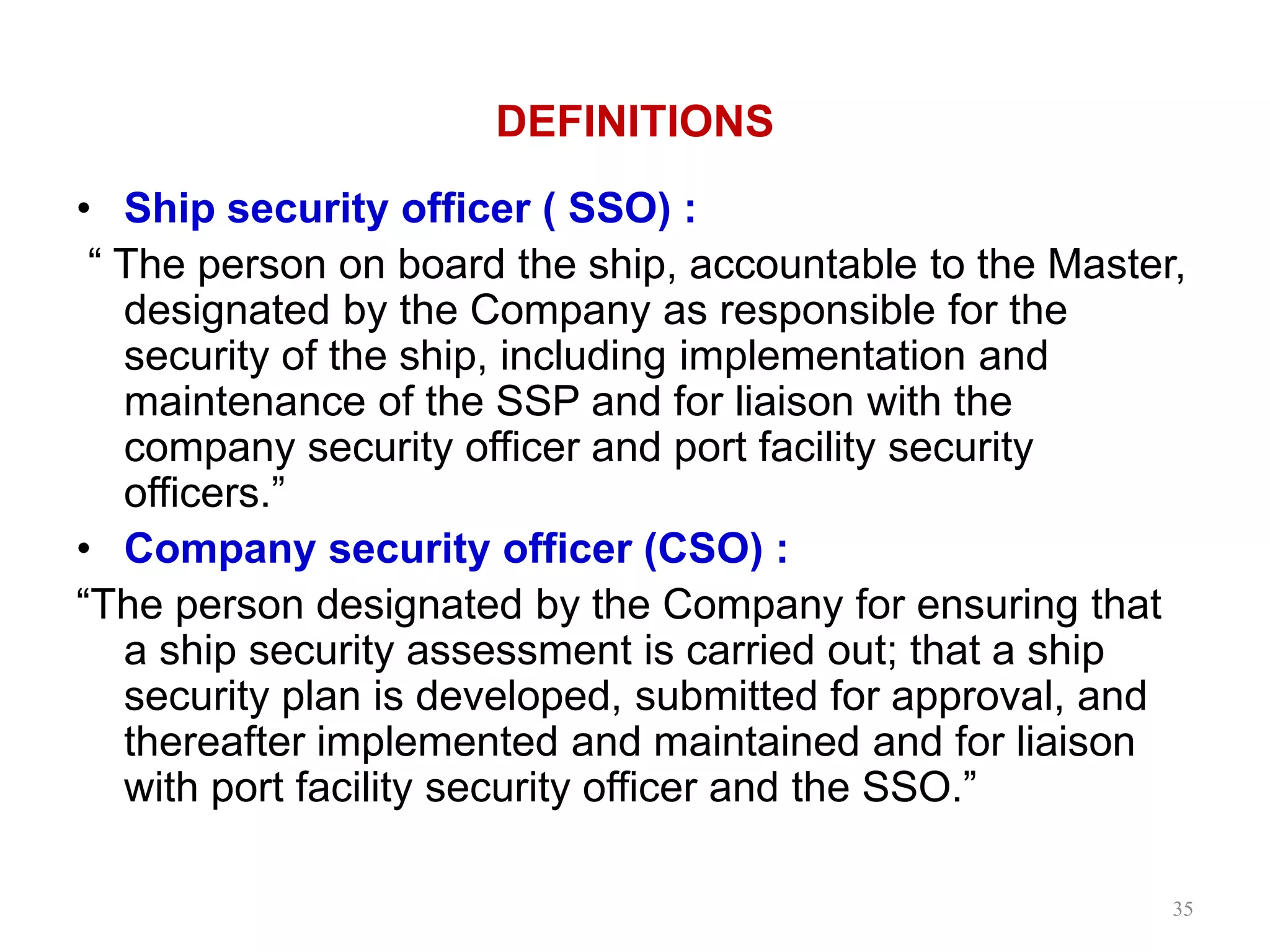 DEFINITIONS
• Ship security officer ( SSO) :
“ The person on board the ship, accountable to the Master,
designated by the Company as responsible for the
security of the ship, including implementation and
maintenance of the SSP and for liaison with the
company security officer and port facility security
officers.”
• Company security officer (CSO) :
“The person designated by the Company for ensuring that
a ship security assessment is carried out; that a ship
security plan is developed, submitted for approval, and
thereafter implemented and maintained and for liaison
with port facility security officer and the SSO.”
35
 