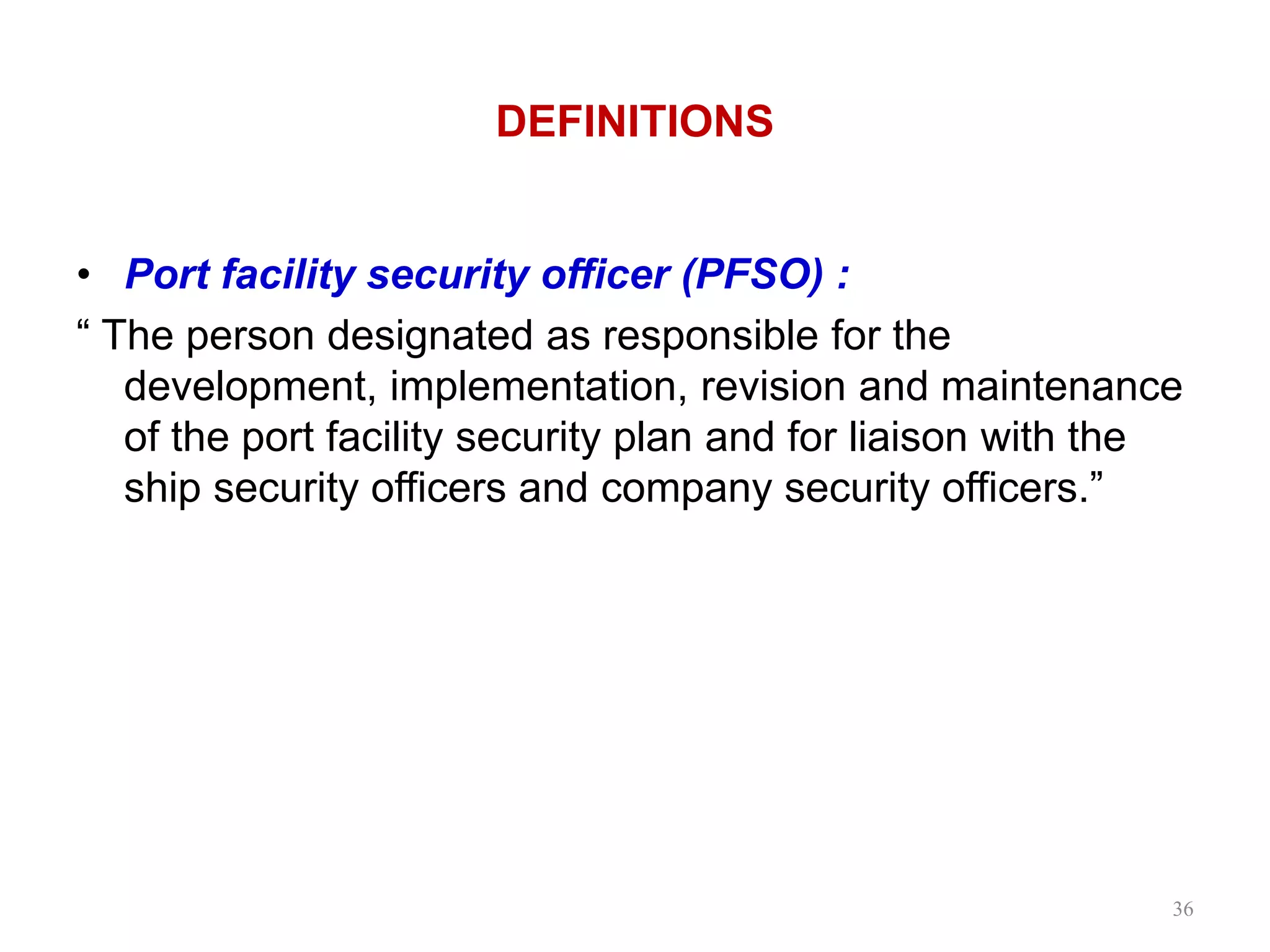 DEFINITIONS
• Port facility security officer (PFSO) :
“ The person designated as responsible for the
development, implementation, revision and maintenance
of the port facility security plan and for liaison with the
ship security officers and company security officers.”
36
 
