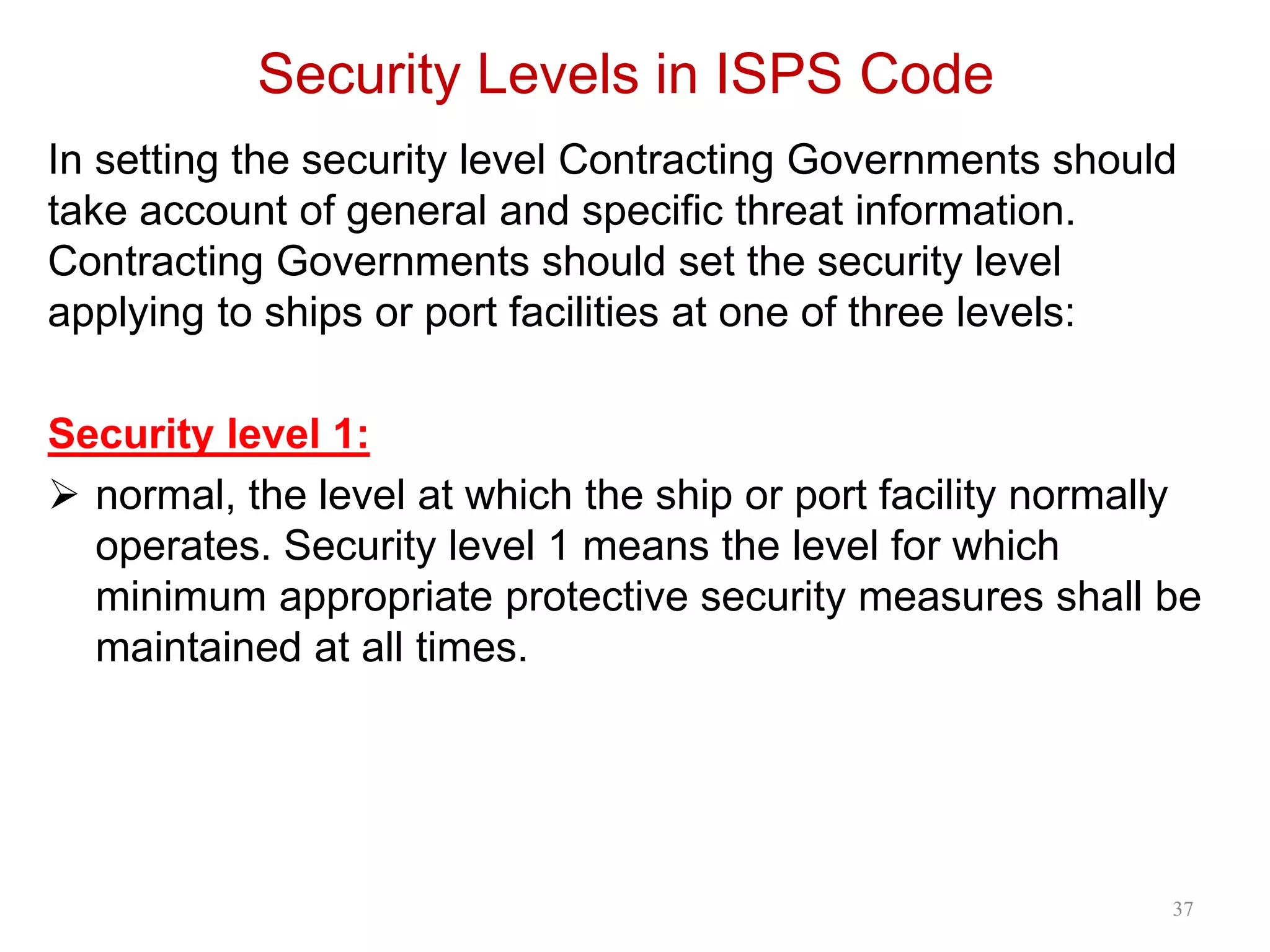 Security Levels in ISPS Code
In setting the security level Contracting Governments should
take account of general and specific threat information.
Contracting Governments should set the security level
applying to ships or port facilities at one of three levels:
Security level 1:
 normal, the level at which the ship or port facility normally
operates. Security level 1 means the level for which
minimum appropriate protective security measures shall be
maintained at all times.
37
 