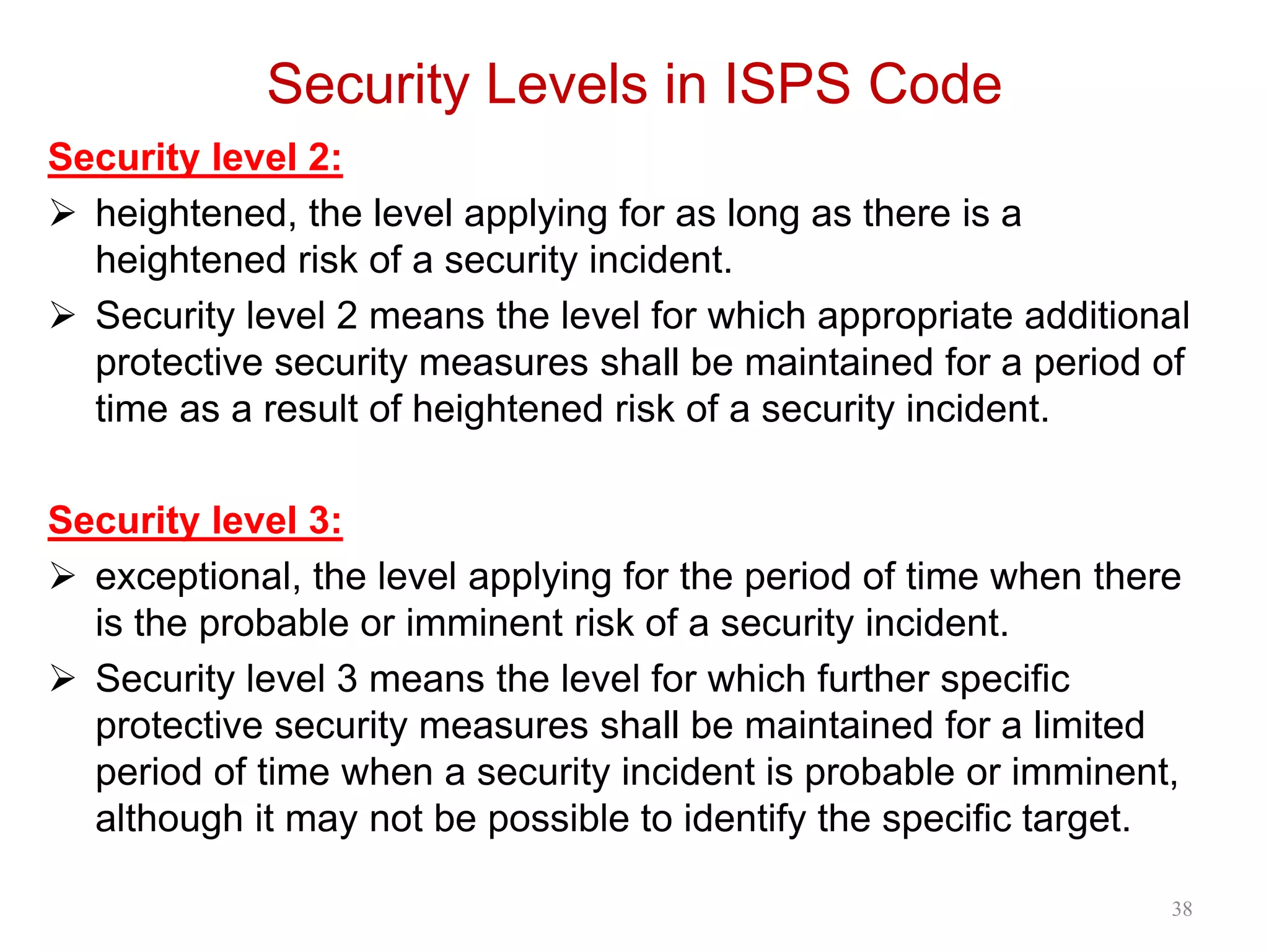 Security Levels in ISPS Code
Security level 2:
 heightened, the level applying for as long as there is a
heightened risk of a security incident.
 Security level 2 means the level for which appropriate additional
protective security measures shall be maintained for a period of
time as a result of heightened risk of a security incident.
Security level 3:
 exceptional, the level applying for the period of time when there
is the probable or imminent risk of a security incident.
 Security level 3 means the level for which further specific
protective security measures shall be maintained for a limited
period of time when a security incident is probable or imminent,
although it may not be possible to identify the specific target.
38
 