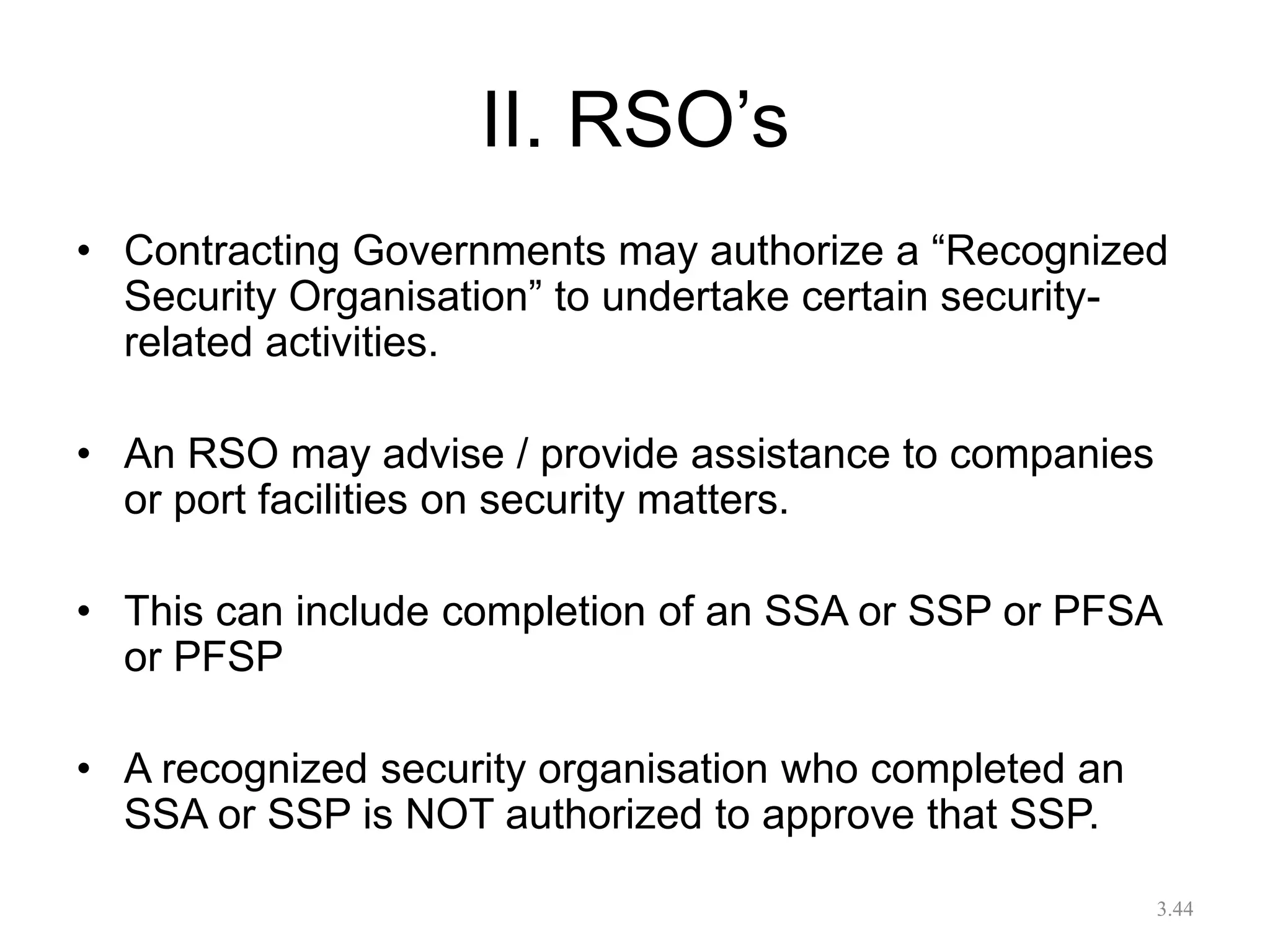 II. RSO’s
• Contracting Governments may authorize a “Recognized
Security Organisation” to undertake certain security-
related activities.
• An RSO may advise / provide assistance to companies
or port facilities on security matters.
• This can include completion of an SSA or SSP or PFSA
or PFSP
• A recognized security organisation who completed an
SSA or SSP is NOT authorized to approve that SSP.
3.44
 