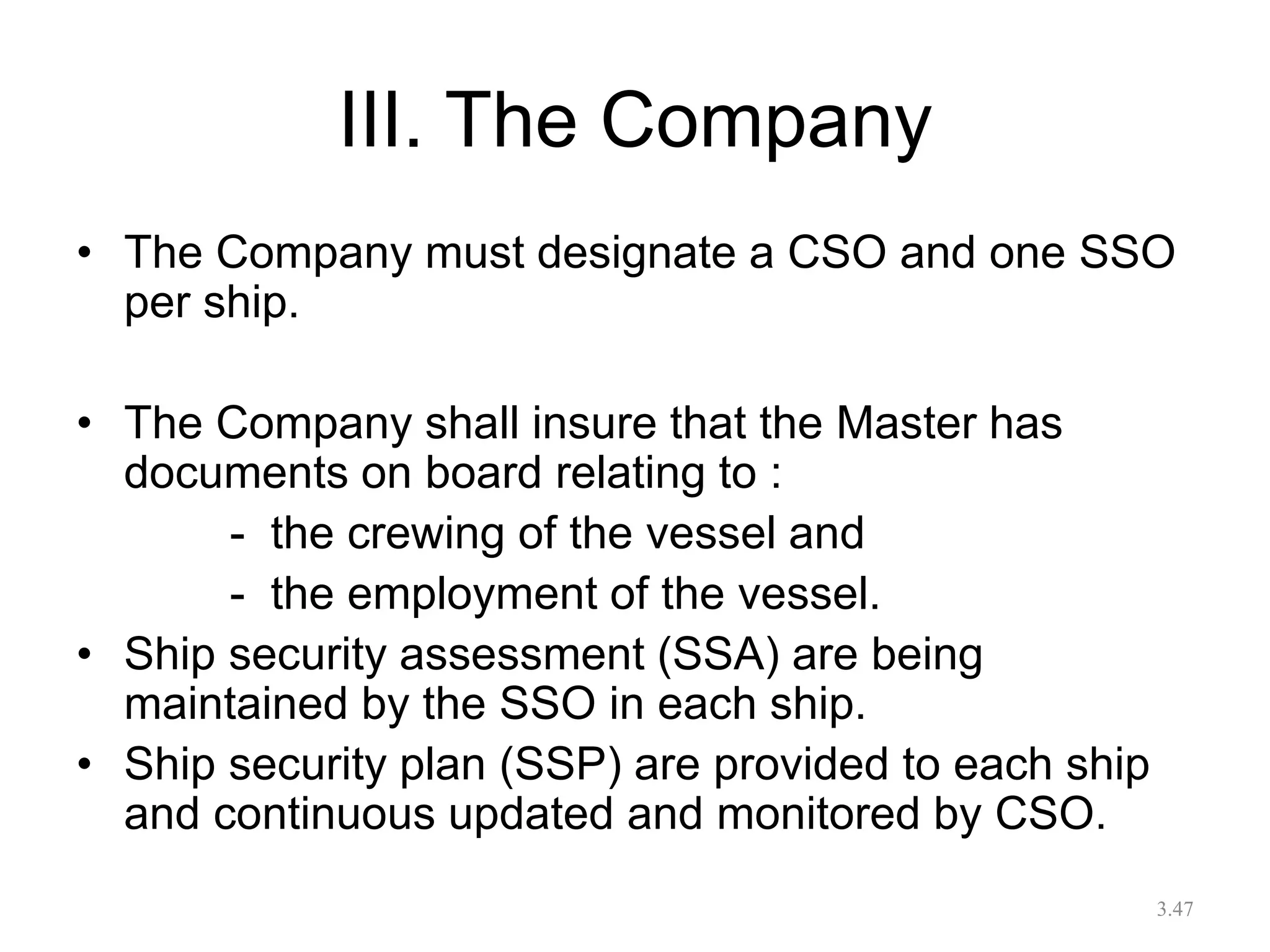 III. The Company
• The Company must designate a CSO and one SSO
per ship.
• The Company shall insure that the Master has
documents on board relating to :
- the crewing of the vessel and
- the employment of the vessel.
• Ship security assessment (SSA) are being
maintained by the SSO in each ship.
• Ship security plan (SSP) are provided to each ship
and continuous updated and monitored by CSO.
3.47
 