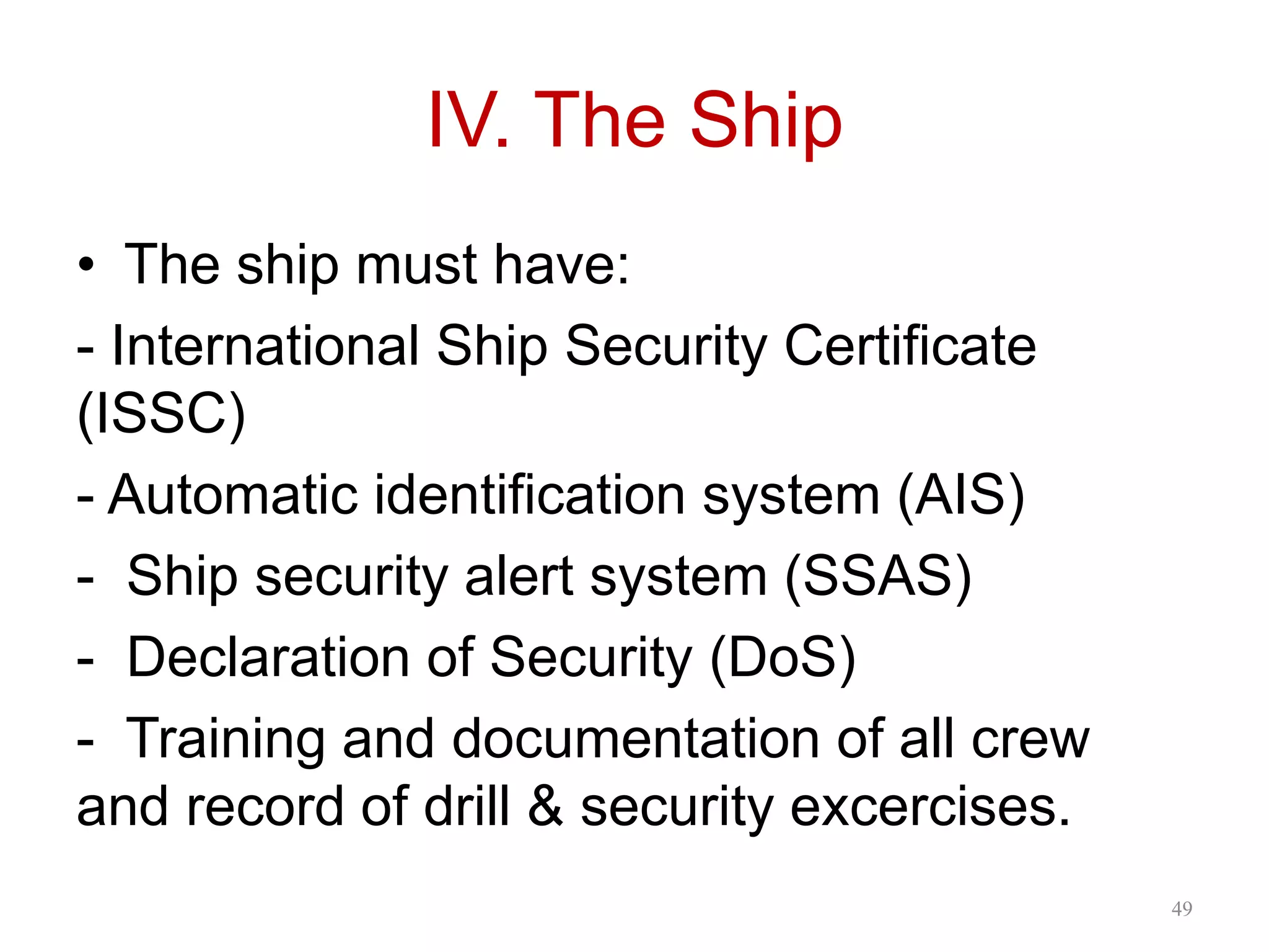 IV. The Ship
• The ship must have:
- International Ship Security Certificate
(ISSC)
- Automatic identification system (AIS)
- Ship security alert system (SSAS)
- Declaration of Security (DoS)
- Training and documentation of all crew
and record of drill & security excercises.
49
 