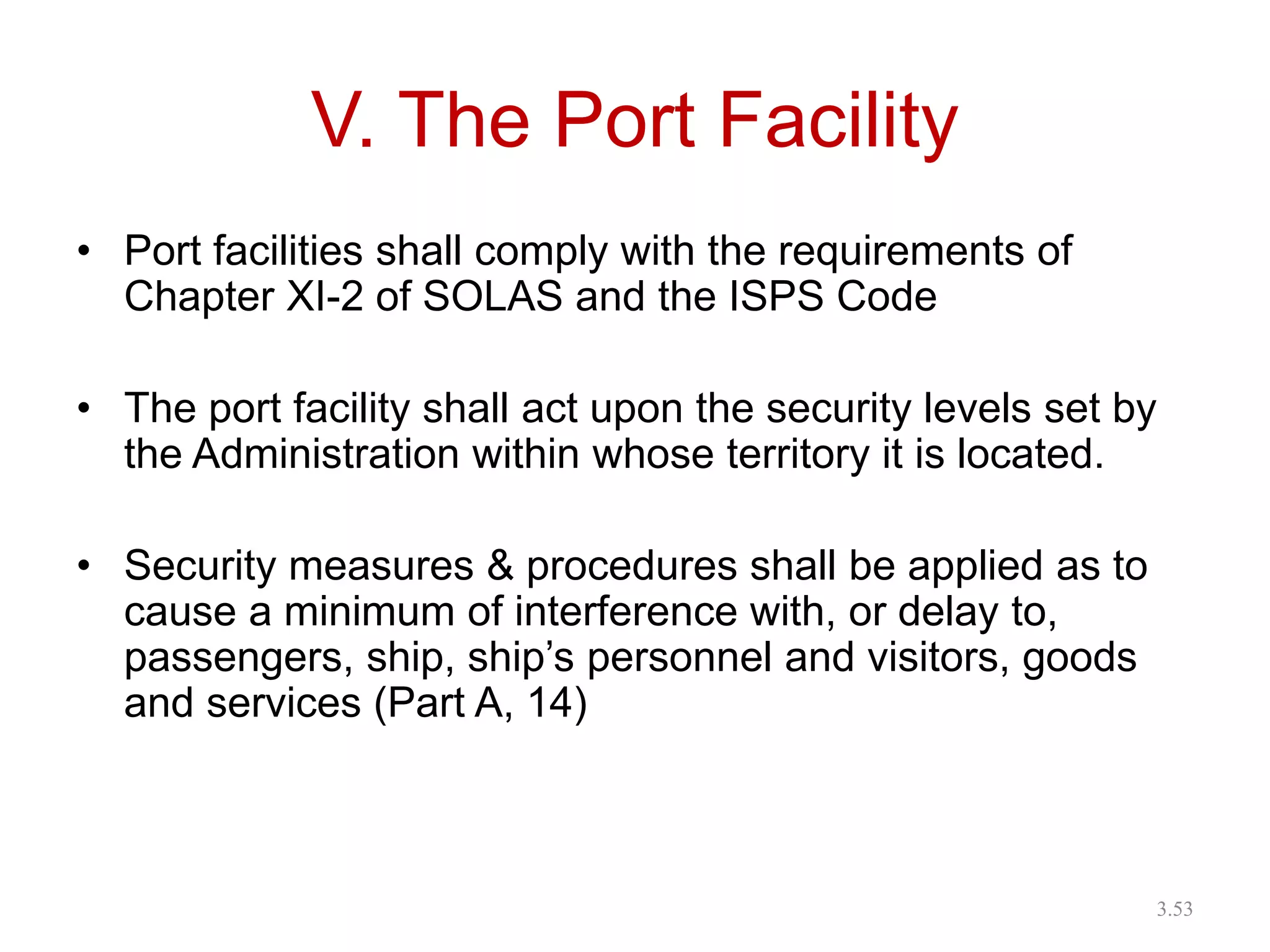 V. The Port Facility
• Port facilities shall comply with the requirements of
Chapter XI-2 of SOLAS and the ISPS Code
• The port facility shall act upon the security levels set by
the Administration within whose territory it is located.
• Security measures & procedures shall be applied as to
cause a minimum of interference with, or delay to,
passengers, ship, ship’s personnel and visitors, goods
and services (Part A, 14)
3.53
 