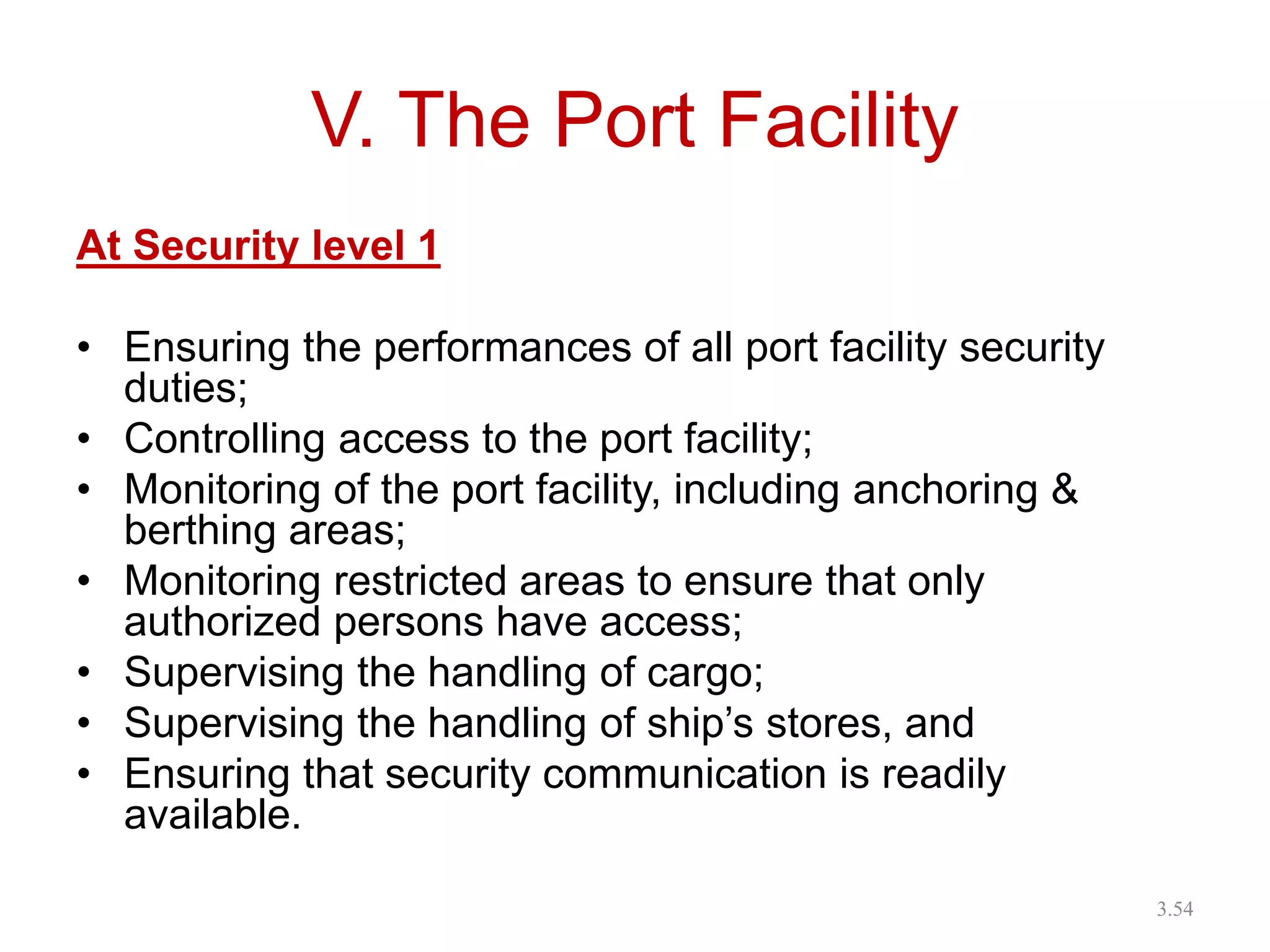V. The Port Facility
At Security level 1
• Ensuring the performances of all port facility security
duties;
• Controlling access to the port facility;
• Monitoring of the port facility, including anchoring &
berthing areas;
• Monitoring restricted areas to ensure that only
authorized persons have access;
• Supervising the handling of cargo;
• Supervising the handling of ship’s stores, and
• Ensuring that security communication is readily
available.
3.54
 