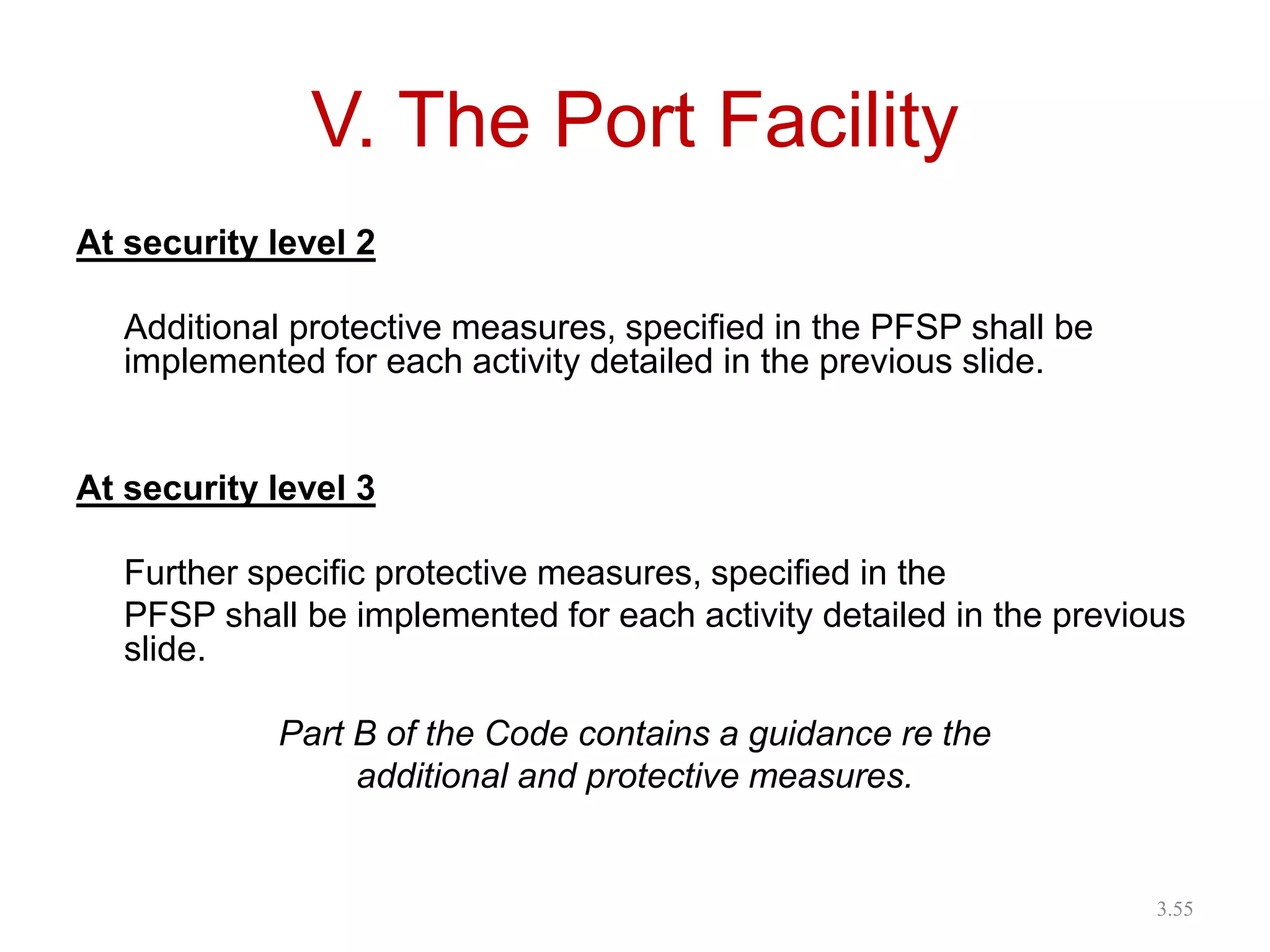 V. The Port Facility
At security level 2
Additional protective measures, specified in the PFSP shall be
implemented for each activity detailed in the previous slide.
At security level 3
Further specific protective measures, specified in the
PFSP shall be implemented for each activity detailed in the previous
slide.
Part B of the Code contains a guidance re the
additional and protective measures.
3.55
 