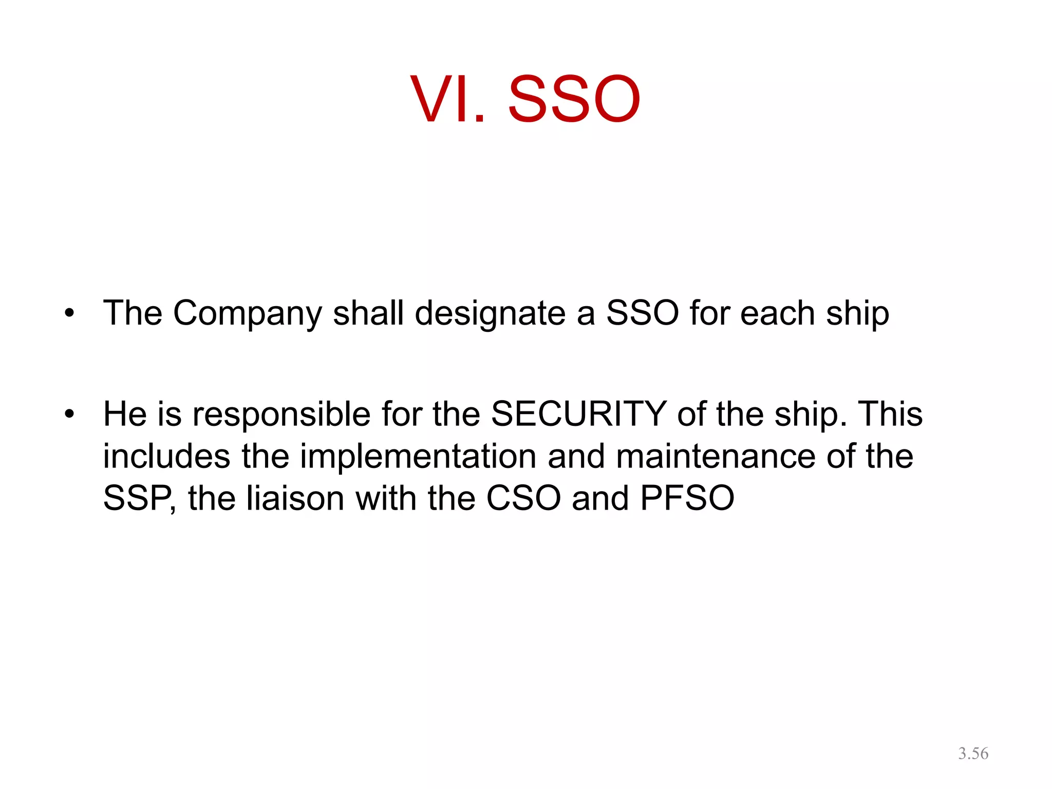 VI. SSO
• The Company shall designate a SSO for each ship
• He is responsible for the SECURITY of the ship. This
includes the implementation and maintenance of the
SSP, the liaison with the CSO and PFSO
3.56
 