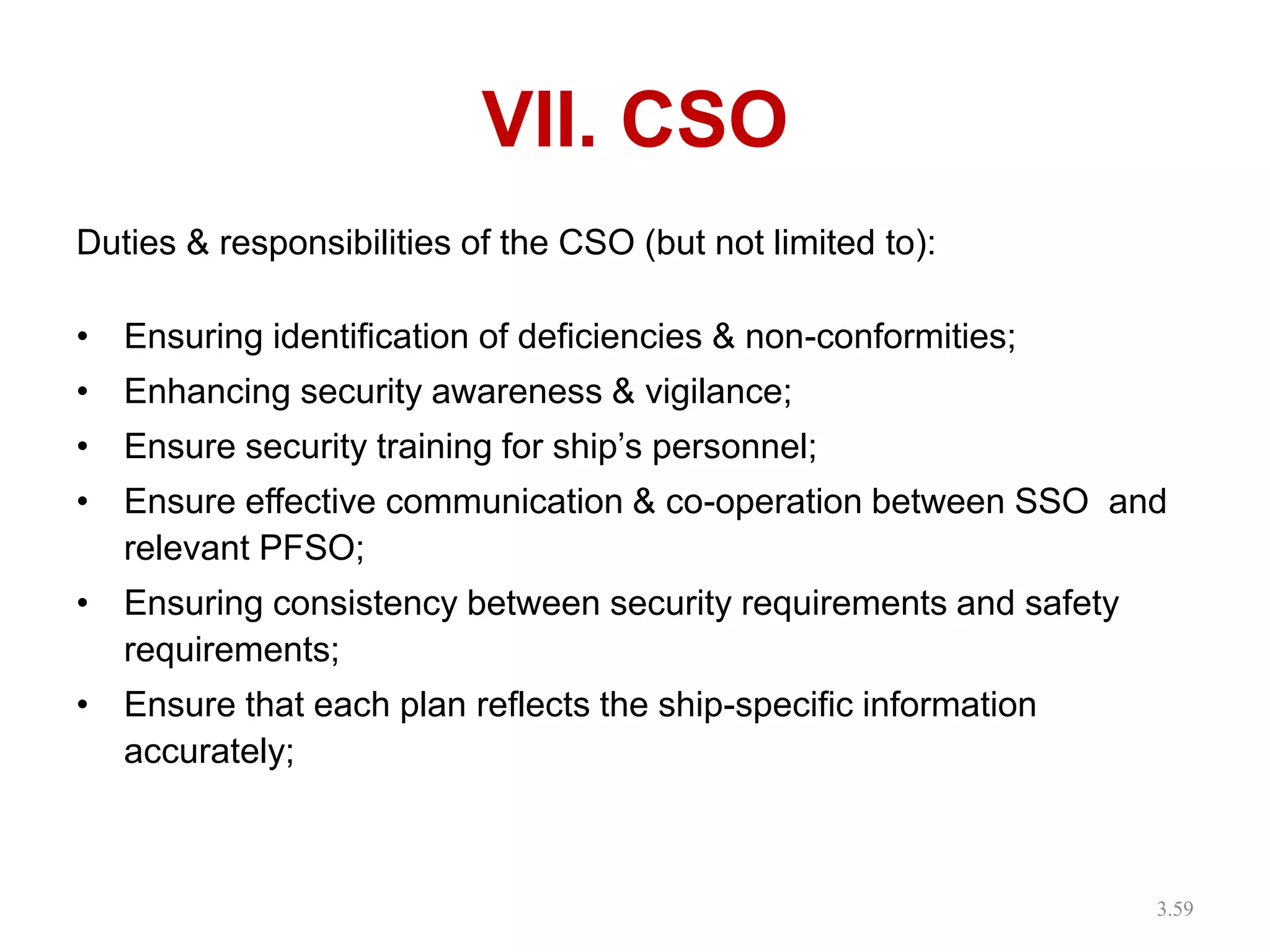 VII. CSO
Duties & responsibilities of the CSO (but not limited to):
• Ensuring identification of deficiencies & non-conformities;
• Enhancing security awareness & vigilance;
• Ensure security training for ship’s personnel;
• Ensure effective communication & co-operation between SSO and
relevant PFSO;
• Ensuring consistency between security requirements and safety
requirements;
• Ensure that each plan reflects the ship-specific information
accurately;
3.59
 