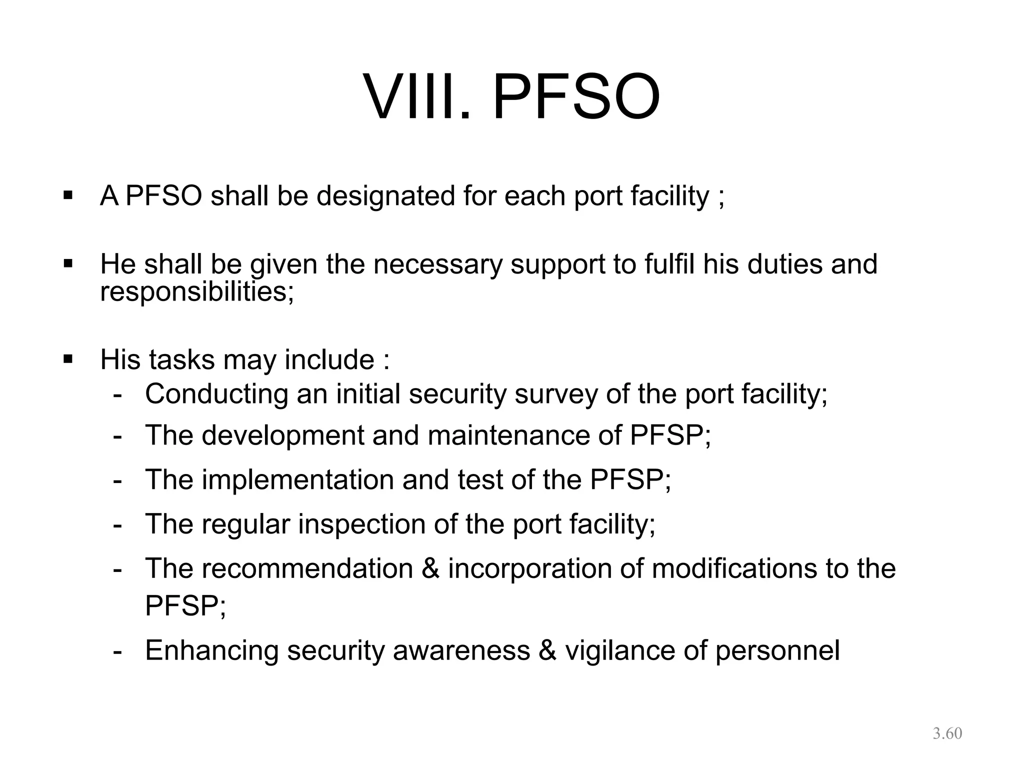 VIII. PFSO
 A PFSO shall be designated for each port facility ;
 He shall be given the necessary support to fulfil his duties and
responsibilities;
 His tasks may include :
- Conducting an initial security survey of the port facility;
- The development and maintenance of PFSP;
- The implementation and test of the PFSP;
- The regular inspection of the port facility;
- The recommendation & incorporation of modifications to the
PFSP;
- Enhancing security awareness & vigilance of personnel
3.60
 