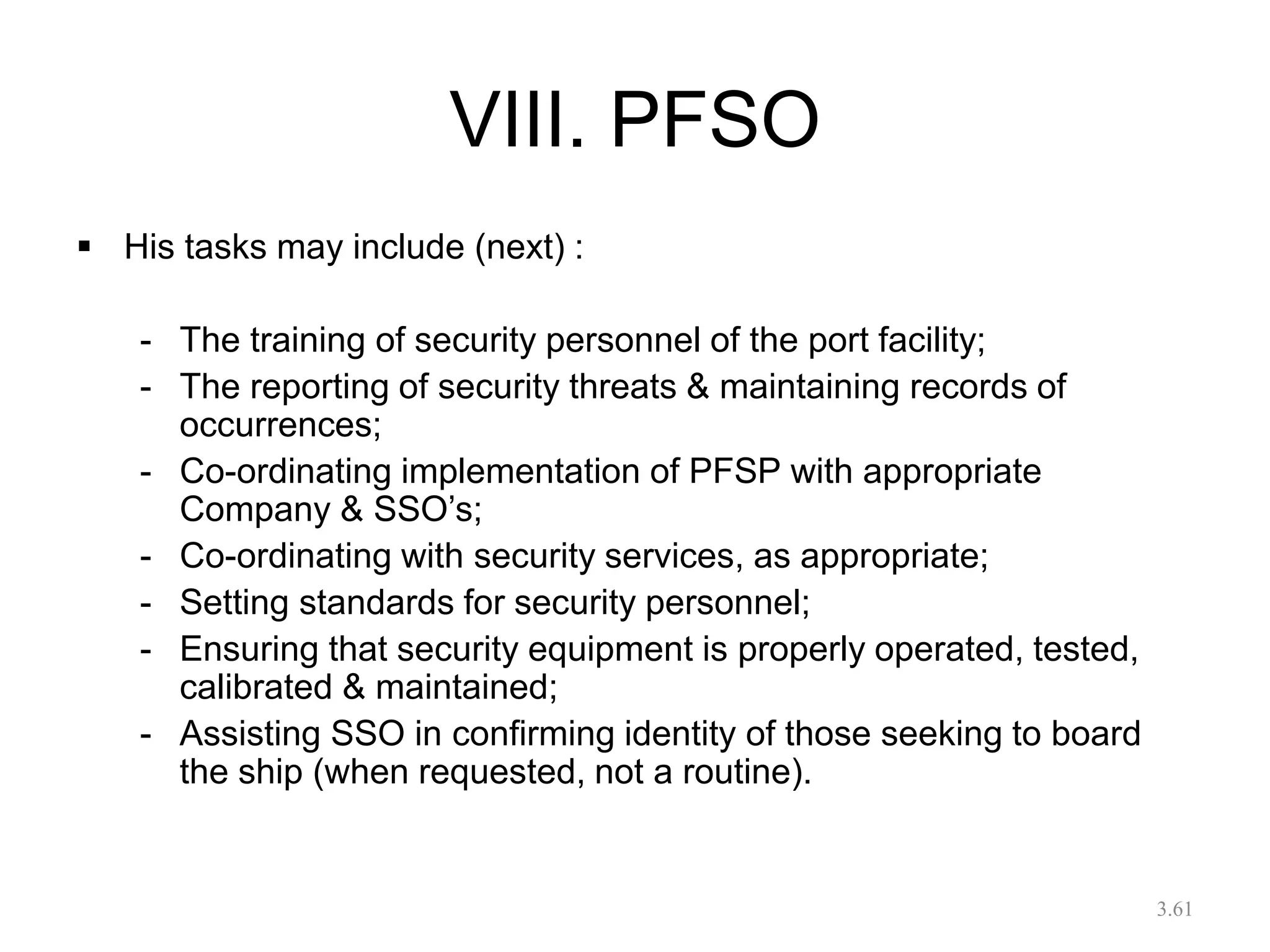 VIII. PFSO
 His tasks may include (next) :
- The training of security personnel of the port facility;
- The reporting of security threats & maintaining records of
occurrences;
- Co-ordinating implementation of PFSP with appropriate
Company & SSO’s;
- Co-ordinating with security services, as appropriate;
- Setting standards for security personnel;
- Ensuring that security equipment is properly operated, tested,
calibrated & maintained;
- Assisting SSO in confirming identity of those seeking to board
the ship (when requested, not a routine).
3.61
 