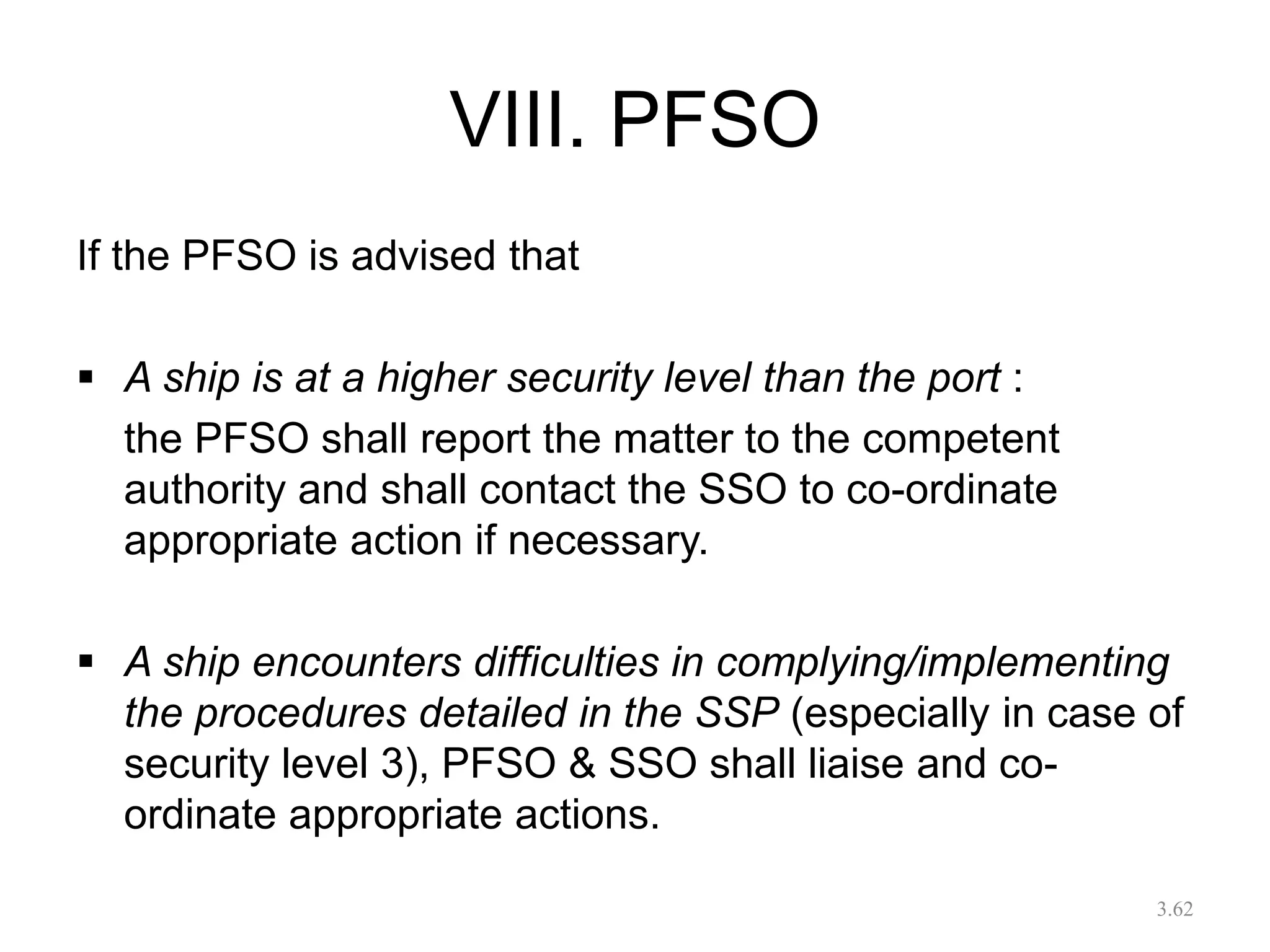 VIII. PFSO
If the PFSO is advised that
 A ship is at a higher security level than the port :
the PFSO shall report the matter to the competent
authority and shall contact the SSO to co-ordinate
appropriate action if necessary.
 A ship encounters difficulties in complying/implementing
the procedures detailed in the SSP (especially in case of
security level 3), PFSO & SSO shall liaise and co-
ordinate appropriate actions.
3.62
 