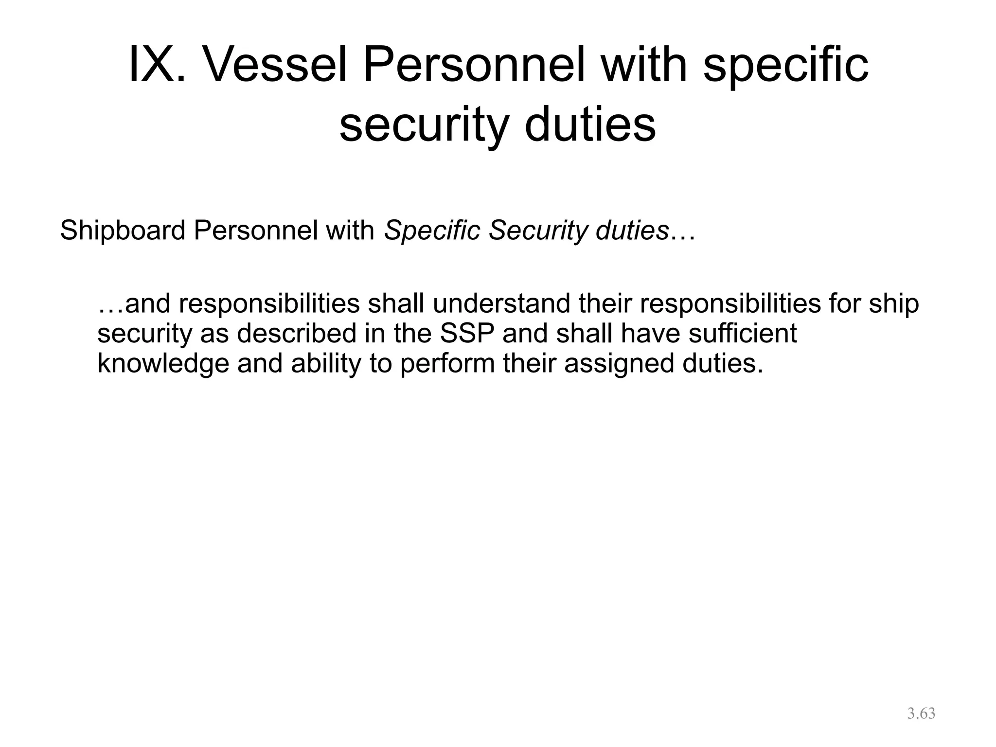 IX. Vessel Personnel with specific
security duties
Shipboard Personnel with Specific Security duties…
…and responsibilities shall understand their responsibilities for ship
security as described in the SSP and shall have sufficient
knowledge and ability to perform their assigned duties.
3.63
 