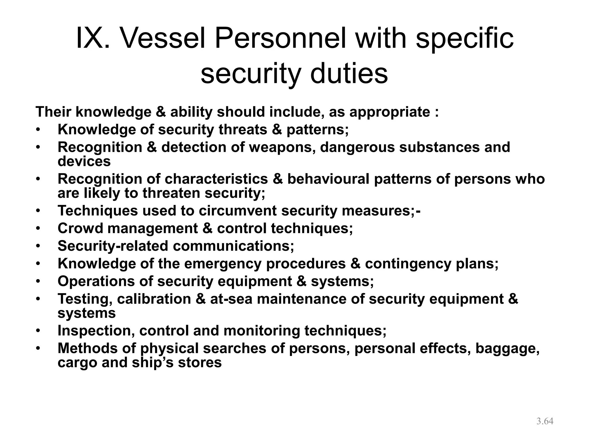 IX. Vessel Personnel with specific
security duties
Their knowledge & ability should include, as appropriate :
• Knowledge of security threats & patterns;
• Recognition & detection of weapons, dangerous substances and
devices
• Recognition of characteristics & behavioural patterns of persons who
are likely to threaten security;
• Techniques used to circumvent security measures;-
• Crowd management & control techniques;
• Security-related communications;
• Knowledge of the emergency procedures & contingency plans;
• Operations of security equipment & systems;
• Testing, calibration & at-sea maintenance of security equipment &
systems
• Inspection, control and monitoring techniques;
• Methods of physical searches of persons, personal effects, baggage,
cargo and ship’s stores
3.64
 