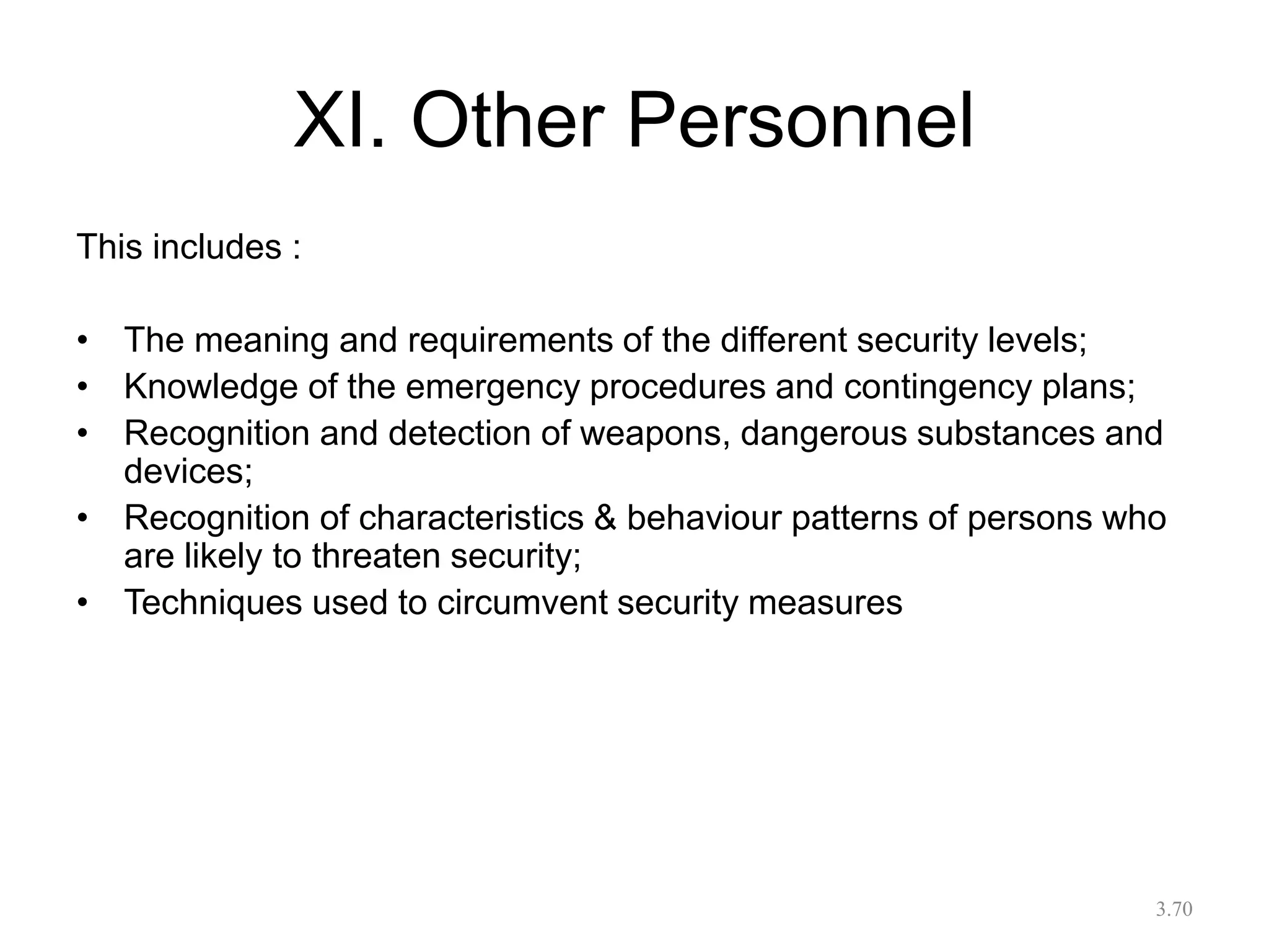XI. Other Personnel
This includes :
• The meaning and requirements of the different security levels;
• Knowledge of the emergency procedures and contingency plans;
• Recognition and detection of weapons, dangerous substances and
devices;
• Recognition of characteristics & behaviour patterns of persons who
are likely to threaten security;
• Techniques used to circumvent security measures
3.70
 