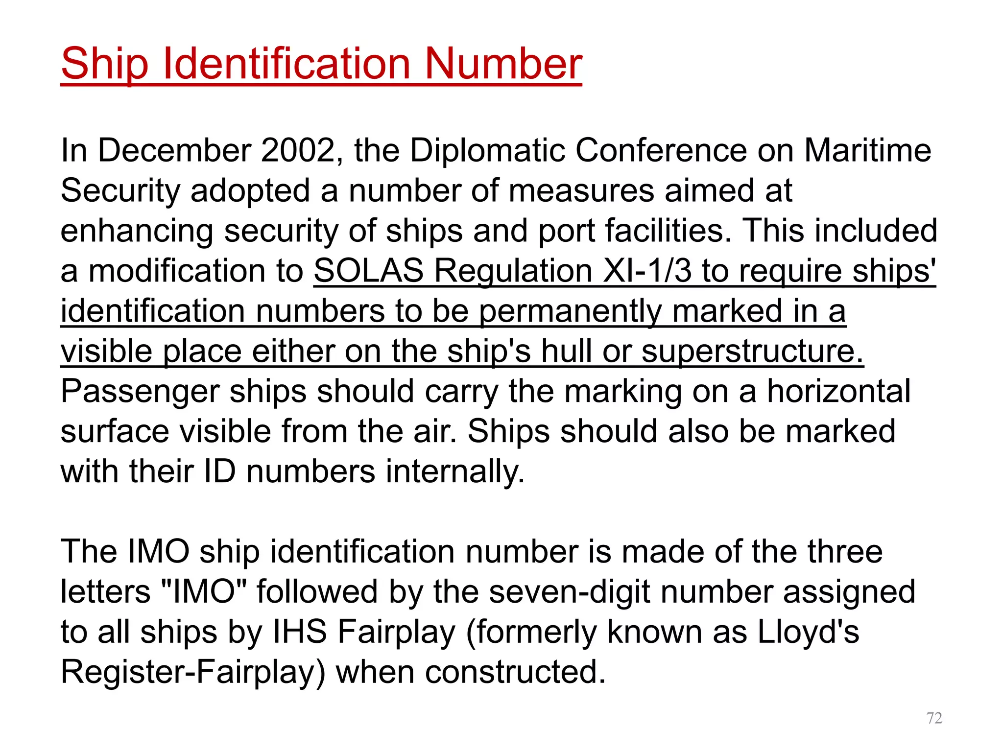 Ship Identification Number
In December 2002, the Diplomatic Conference on Maritime
Security adopted a number of measures aimed at
enhancing security of ships and port facilities. This included
a modification to SOLAS Regulation XI-1/3 to require ships'
identification numbers to be permanently marked in a
visible place either on the ship's hull or superstructure.
Passenger ships should carry the marking on a horizontal
surface visible from the air. Ships should also be marked
with their ID numbers internally.
The IMO ship identification number is made of the three
letters "IMO" followed by the seven-digit number assigned
to all ships by IHS Fairplay (formerly known as Lloyd's
Register-Fairplay) when constructed.
72
 