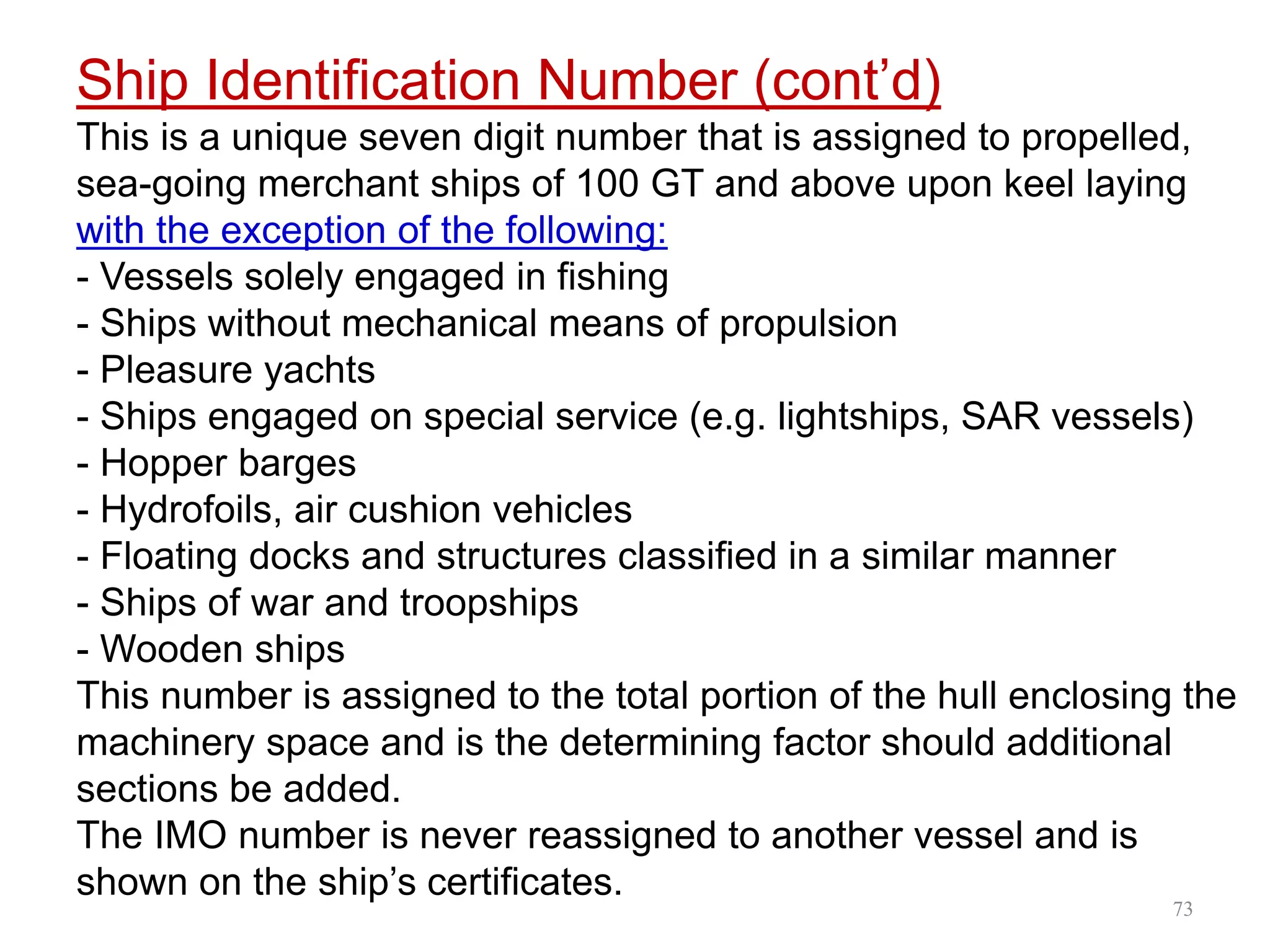 Ship Identification Number (cont’d)
This is a unique seven digit number that is assigned to propelled,
sea-going merchant ships of 100 GT and above upon keel laying
with the exception of the following:
- Vessels solely engaged in fishing
- Ships without mechanical means of propulsion
- Pleasure yachts
- Ships engaged on special service (e.g. lightships, SAR vessels)
- Hopper barges
- Hydrofoils, air cushion vehicles
- Floating docks and structures classified in a similar manner
- Ships of war and troopships
- Wooden ships
This number is assigned to the total portion of the hull enclosing the
machinery space and is the determining factor should additional
sections be added.
The IMO number is never reassigned to another vessel and is
shown on the ship’s certificates.
73
 