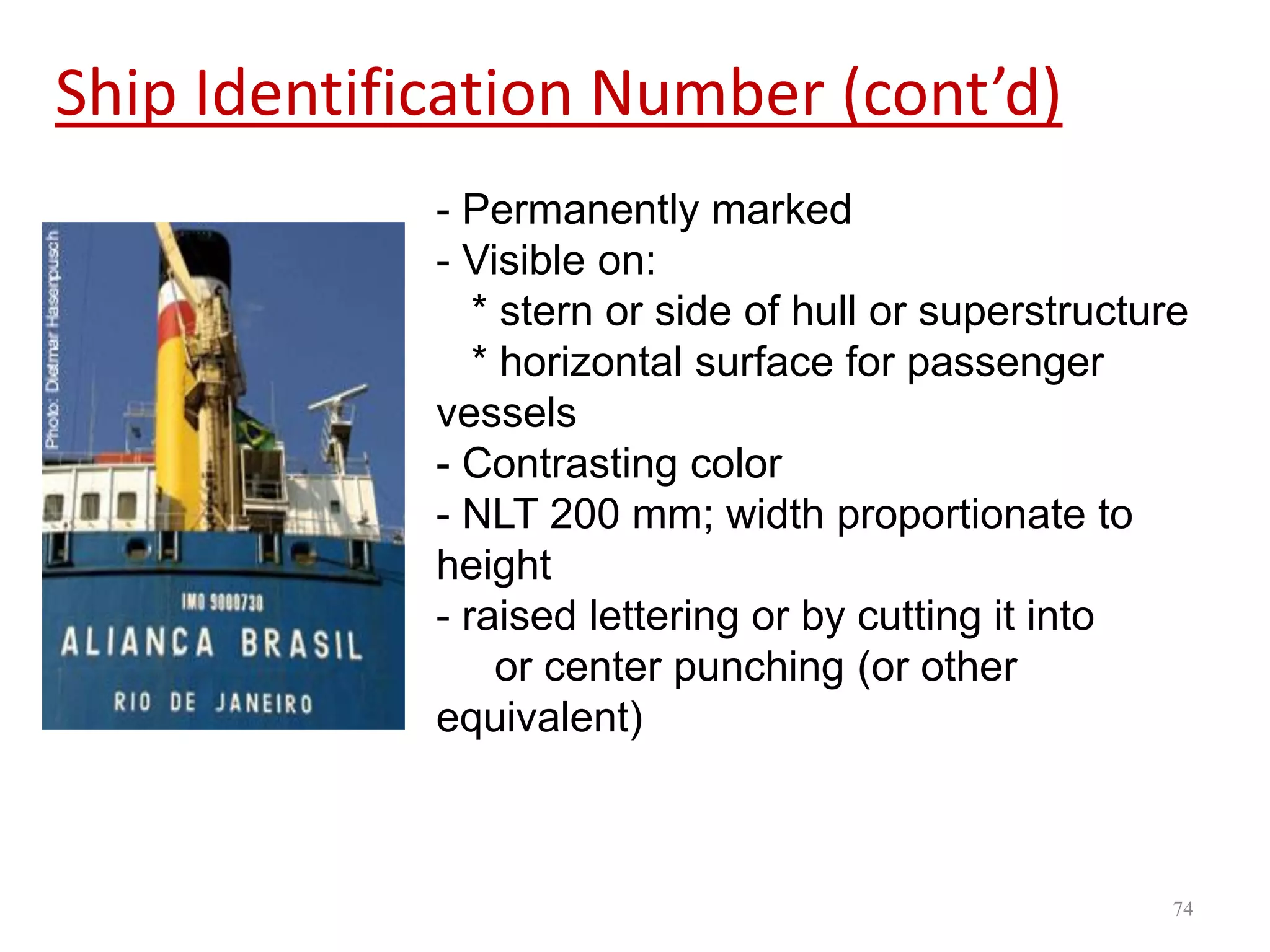 Ship Identification Number (cont’d)
- Permanently marked
- Visible on:
* stern or side of hull or superstructure
* horizontal surface for passenger
vessels
- Contrasting color
- NLT 200 mm; width proportionate to
height
- raised lettering or by cutting it into
or center punching (or other
equivalent)
74
 