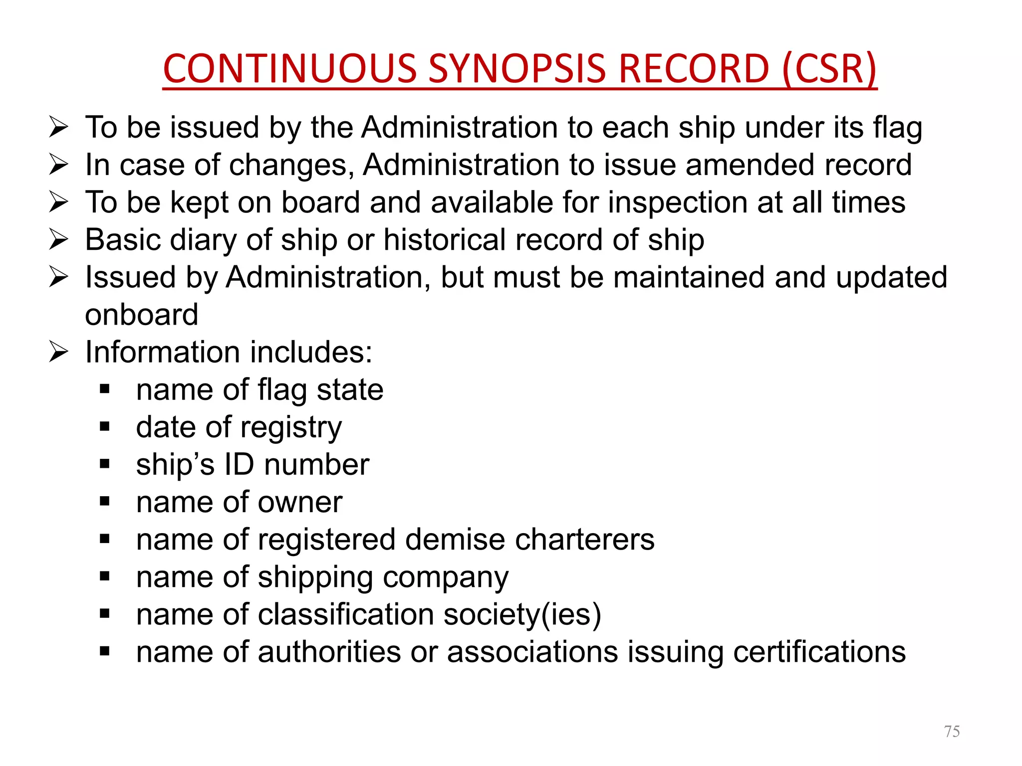 CONTINUOUS SYNOPSIS RECORD (CSR)
 To be issued by the Administration to each ship under its flag
 In case of changes, Administration to issue amended record
 To be kept on board and available for inspection at all times
 Basic diary of ship or historical record of ship
 Issued by Administration, but must be maintained and updated
onboard
 Information includes:
 name of flag state
 date of registry
 ship’s ID number
 name of owner
 name of registered demise charterers
 name of shipping company
 name of classification society(ies)
 name of authorities or associations issuing certifications
75
 