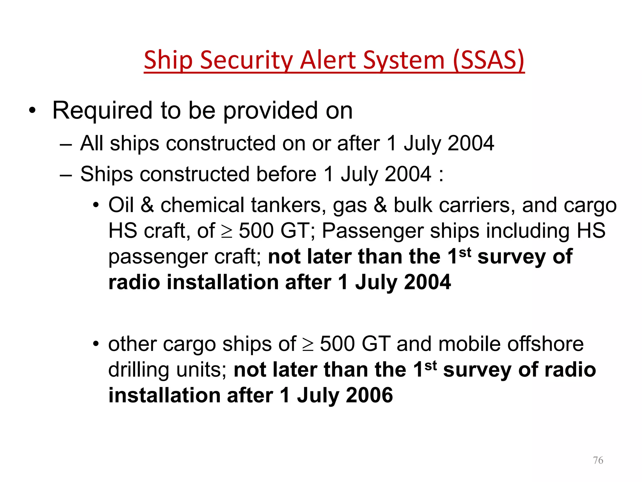 Ship Security Alert System (SSAS)
• Required to be provided on
– All ships constructed on or after 1 July 2004
– Ships constructed before 1 July 2004 :
• Oil & chemical tankers, gas & bulk carriers, and cargo
HS craft, of  500 GT; Passenger ships including HS
passenger craft; not later than the 1st survey of
radio installation after 1 July 2004
• other cargo ships of  500 GT and mobile offshore
drilling units; not later than the 1st survey of radio
installation after 1 July 2006
76
 